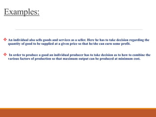 Examples:
 An individual also sells goods and services as a seller. Here he has to take decision regarding the
quantity of good to be supplied at a given price so that he/she can earn some profit.
 In order to produce a good an individual producer has to take decision as to how to combine the
various factors of production so that maximum output can be produced at minimum cost.
 