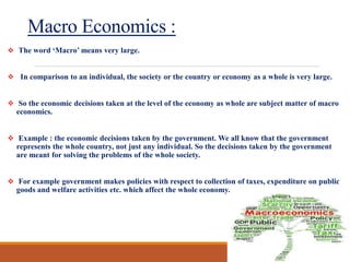Macro Economics :
 The word ‘Macro’ means very large.
 In comparison to an individual, the society or the country or economy as a whole is very large.
 So the economic decisions taken at the level of the economy as whole are subject matter of macro
economics.
 Example : the economic decisions taken by the government. We all know that the government
represents the whole country, not just any individual. So the decisions taken by the government
are meant for solving the problems of the whole society.
 For example government makes policies with respect to collection of taxes, expenditure on public
goods and welfare activities etc. which affect the whole economy.
 
