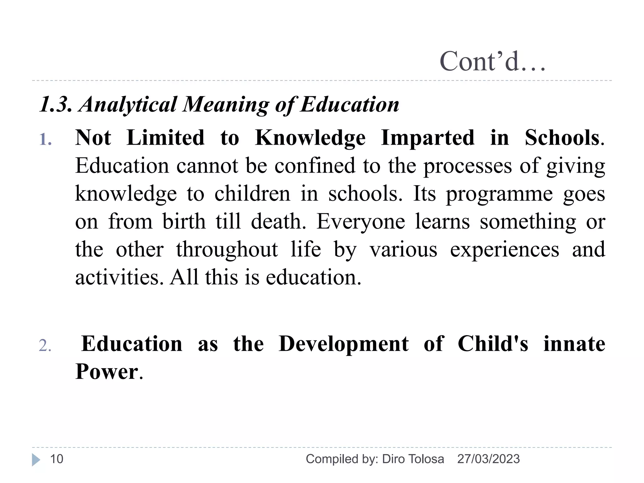 Cont’d…
1.3. Analytical Meaning of Education
1. Not Limited to Knowledge Imparted in Schools.
Education cannot be confined to the processes of giving
knowledge to children in schools. Its programme goes
on from birth till death. Everyone learns something or
the other throughout life by various experiences and
activities. All this is education.
2. Education as the Development of Child's innate
Power.
27/03/2023
Compiled by: Diro Tolosa
10
 