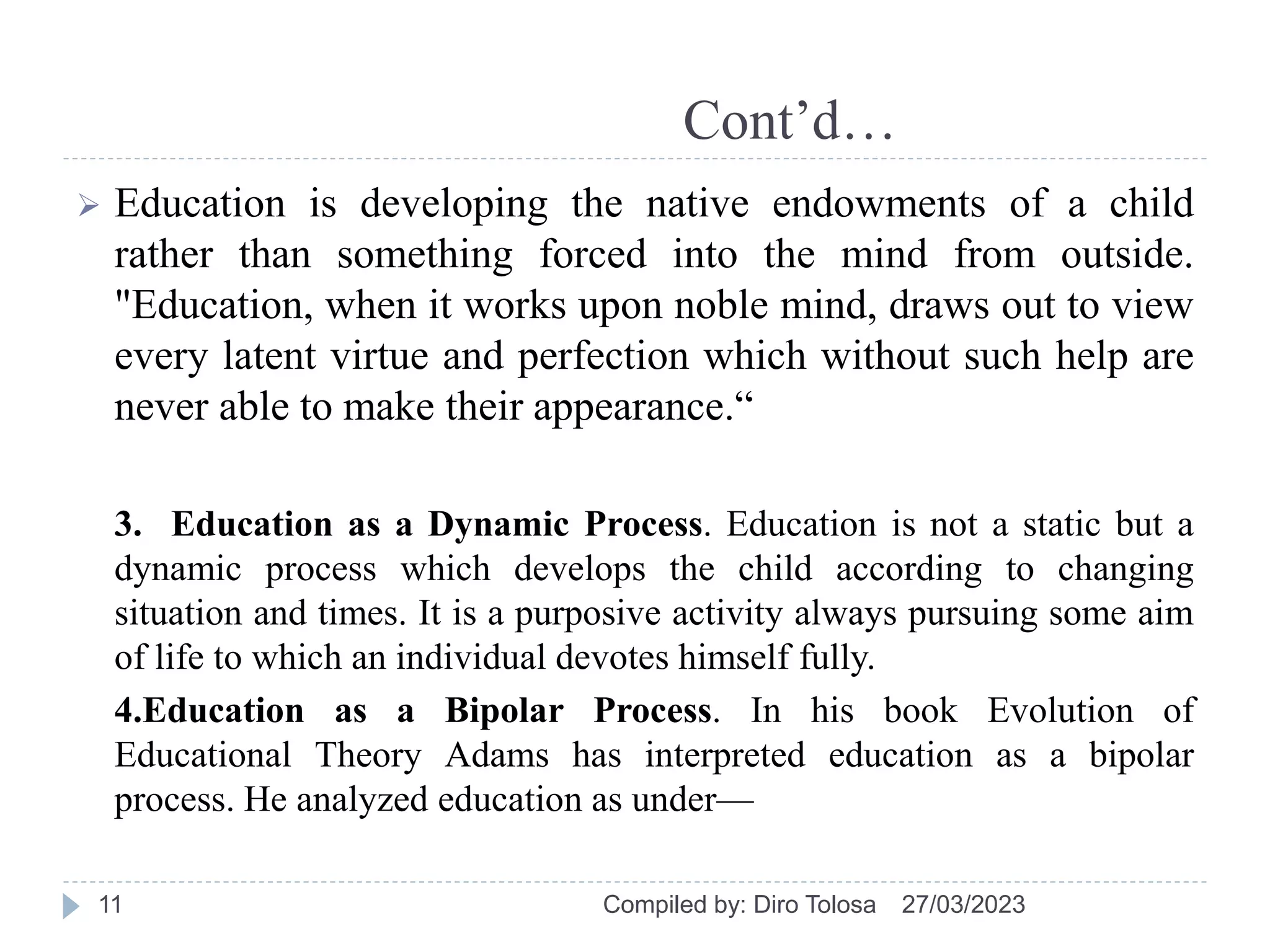 Cont’d…
 Education is developing the native endowments of a child
rather than something forced into the mind from outside.
"Education, when it works upon noble mind, draws out to view
every latent virtue and perfection which without such help are
never able to make their appearance.“
3. Education as a Dynamic Process. Education is not a static but a
dynamic process which develops the child according to changing
situation and times. It is a purposive activity always pursuing some aim
of life to which an individual devotes himself fully.
4.Education as a Bipolar Process. In his book Evolution of
Educational Theory Adams has interpreted education as a bipolar
process. He analyzed education as under—
27/03/2023
Compiled by: Diro Tolosa
11
 