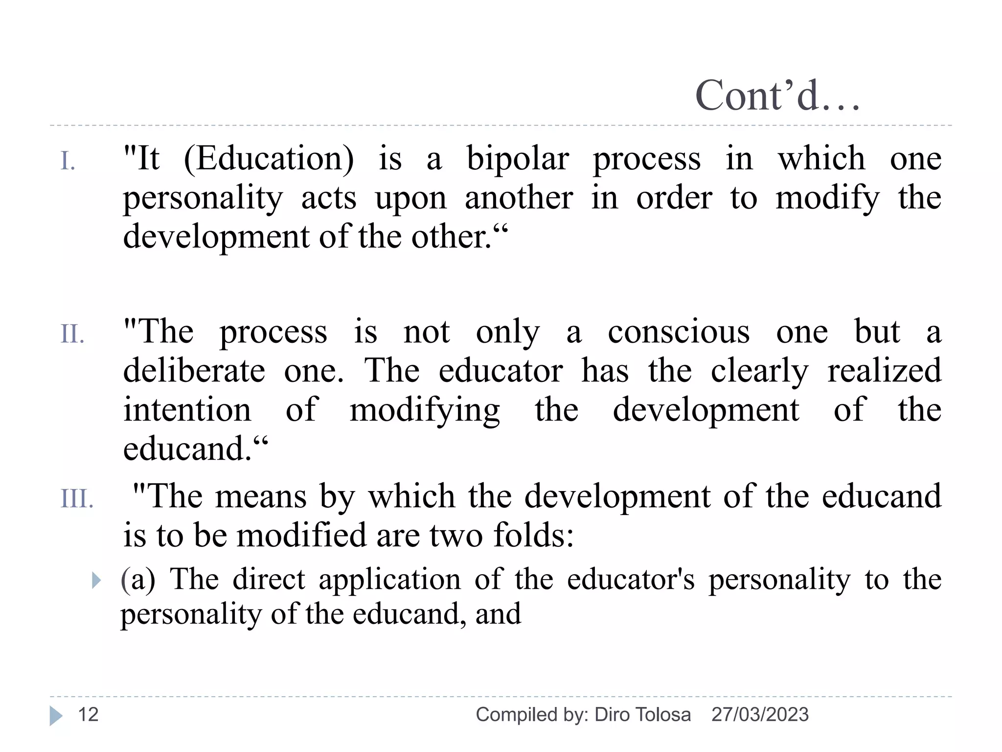 Cont’d…
I. "It (Education) is a bipolar process in which one
personality acts upon another in order to modify the
development of the other.“
II. "The process is not only a conscious one but a
deliberate one. The educator has the clearly realized
intention of modifying the development of the
educand.“
III. "The means by which the development of the educand
is to be modified are two folds:
 (a) The direct application of the educator's personality to the
personality of the educand, and
27/03/2023
Compiled by: Diro Tolosa
12
 
