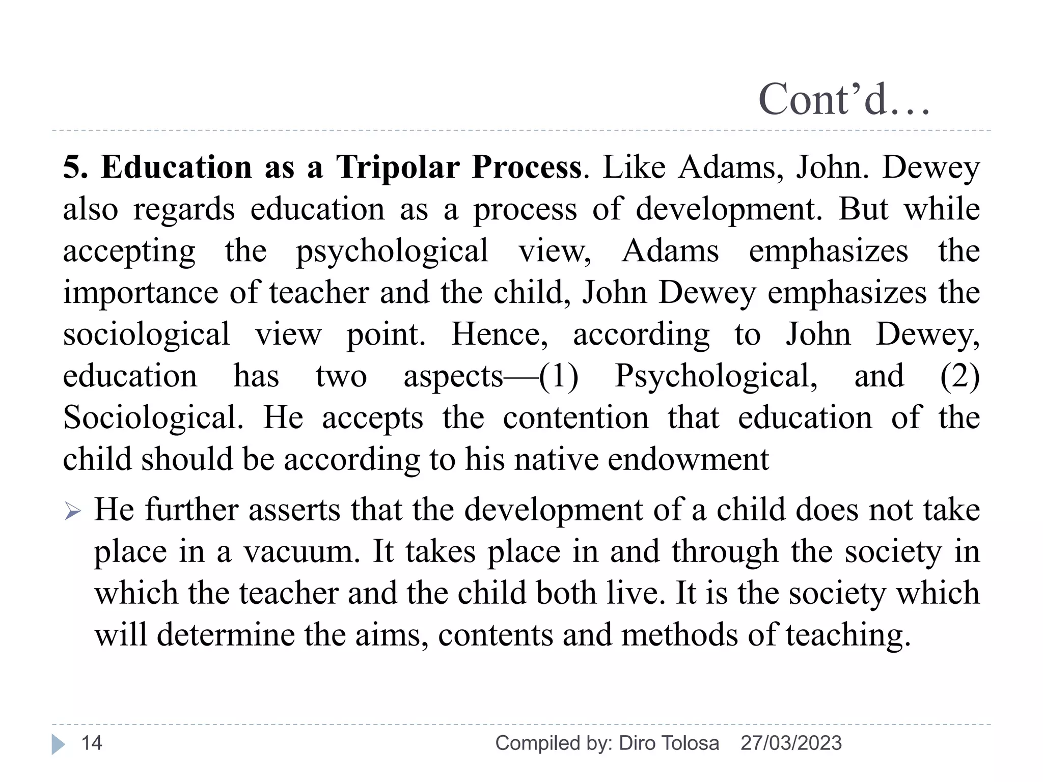 Cont’d…
5. Education as a Tripolar Process. Like Adams, John. Dewey
also regards education as a process of development. But while
accepting the psychological view, Adams emphasizes the
importance of teacher and the child, John Dewey emphasizes the
sociological view point. Hence, according to John Dewey,
education has two aspects—(1) Psychological, and (2)
Sociological. He accepts the contention that education of the
child should be according to his native endowment
 He further asserts that the development of a child does not take
place in a vacuum. It takes place in and through the society in
which the teacher and the child both live. It is the society which
will determine the aims, contents and methods of teaching.
27/03/2023
Compiled by: Diro Tolosa
14
 