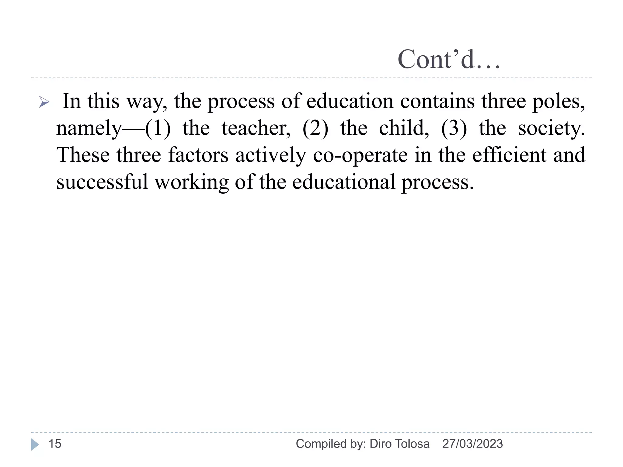 Cont’d…
 In this way, the process of education contains three poles,
namely—(1) the teacher, (2) the child, (3) the society.
These three factors actively co-operate in the efficient and
successful working of the educational process.
27/03/2023
Compiled by: Diro Tolosa
15
 