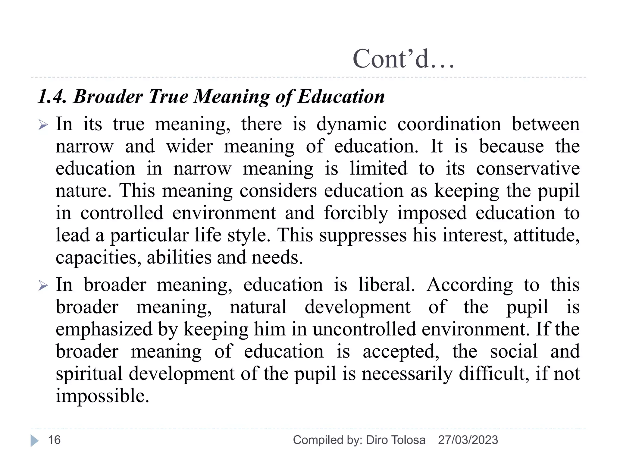 Cont’d…
1.4. Broader True Meaning of Education
 In its true meaning, there is dynamic coordination between
narrow and wider meaning of education. It is because the
education in narrow meaning is limited to its conservative
nature. This meaning considers education as keeping the pupil
in controlled environment and forcibly imposed education to
lead a particular life style. This suppresses his interest, attitude,
capacities, abilities and needs.
 In broader meaning, education is liberal. According to this
broader meaning, natural development of the pupil is
emphasized by keeping him in uncontrolled environment. If the
broader meaning of education is accepted, the social and
spiritual development of the pupil is necessarily difficult, if not
impossible.
27/03/2023
Compiled by: Diro Tolosa
16
 