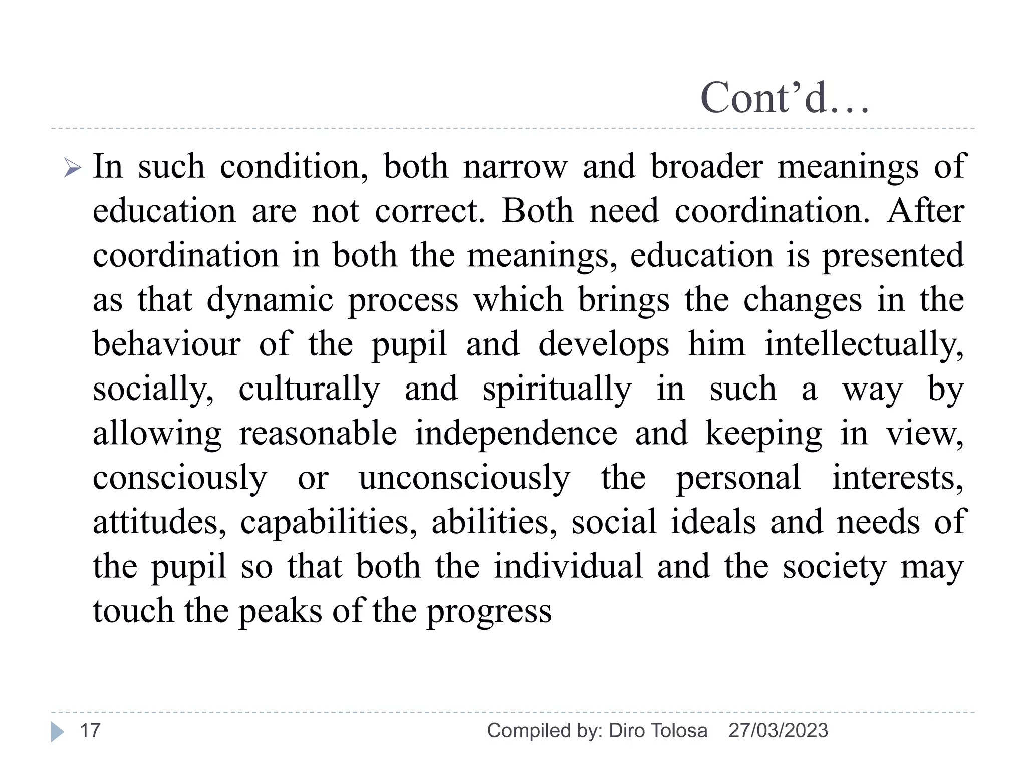Cont’d…
 In such condition, both narrow and broader meanings of
education are not correct. Both need coordination. After
coordination in both the meanings, education is presented
as that dynamic process which brings the changes in the
behaviour of the pupil and develops him intellectually,
socially, culturally and spiritually in such a way by
allowing reasonable independence and keeping in view,
consciously or unconsciously the personal interests,
attitudes, capabilities, abilities, social ideals and needs of
the pupil so that both the individual and the society may
touch the peaks of the progress
27/03/2023
Compiled by: Diro Tolosa
17
 