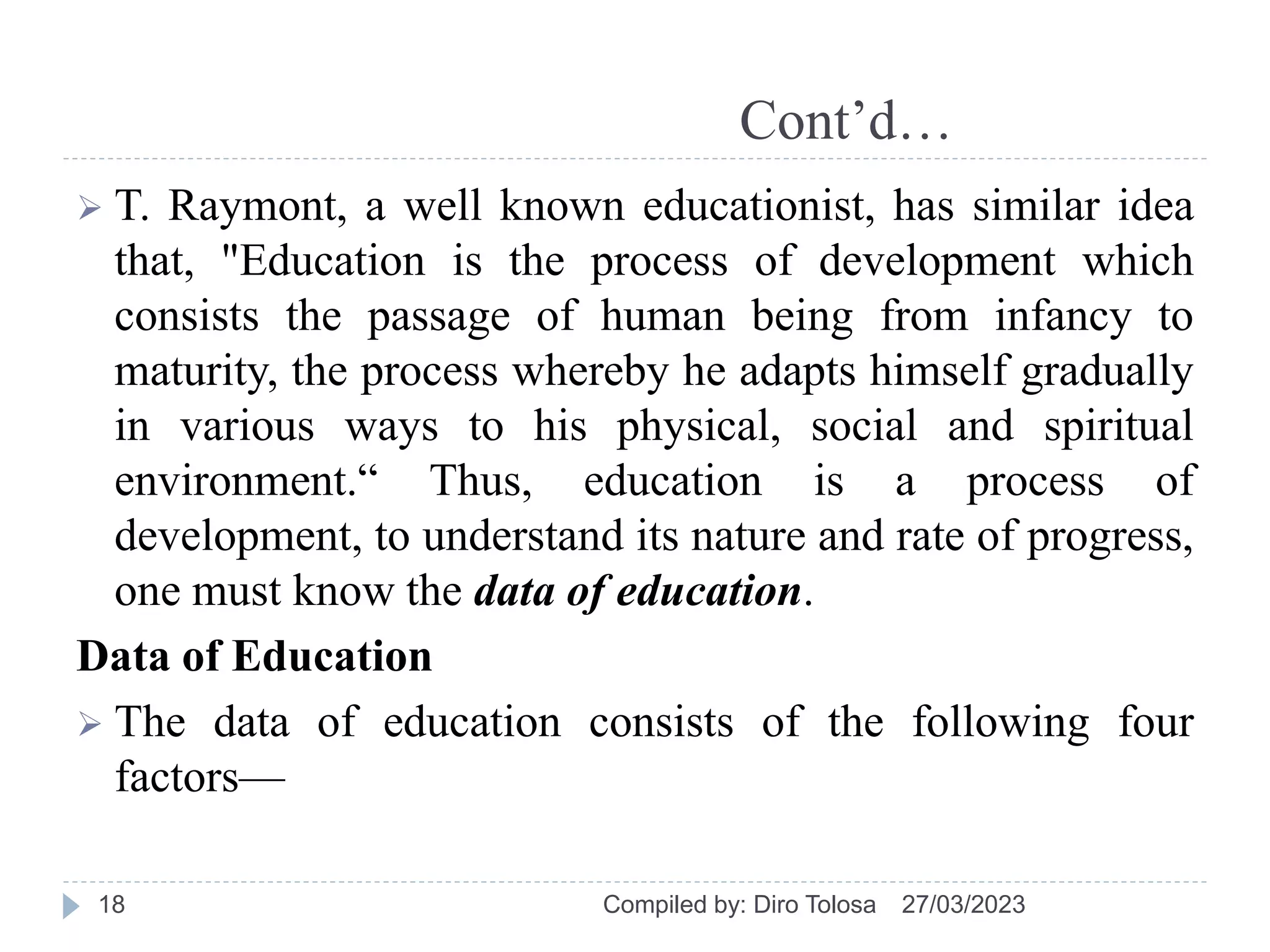 Cont’d…
 T. Raymont, a well known educationist, has similar idea
that, "Education is the process of development which
consists the passage of human being from infancy to
maturity, the process whereby he adapts himself gradually
in various ways to his physical, social and spiritual
environment.“ Thus, education is a process of
development, to understand its nature and rate of progress,
one must know the data of education.
Data of Education
 The data of education consists of the following four
factors—
27/03/2023
Compiled by: Diro Tolosa
18
 