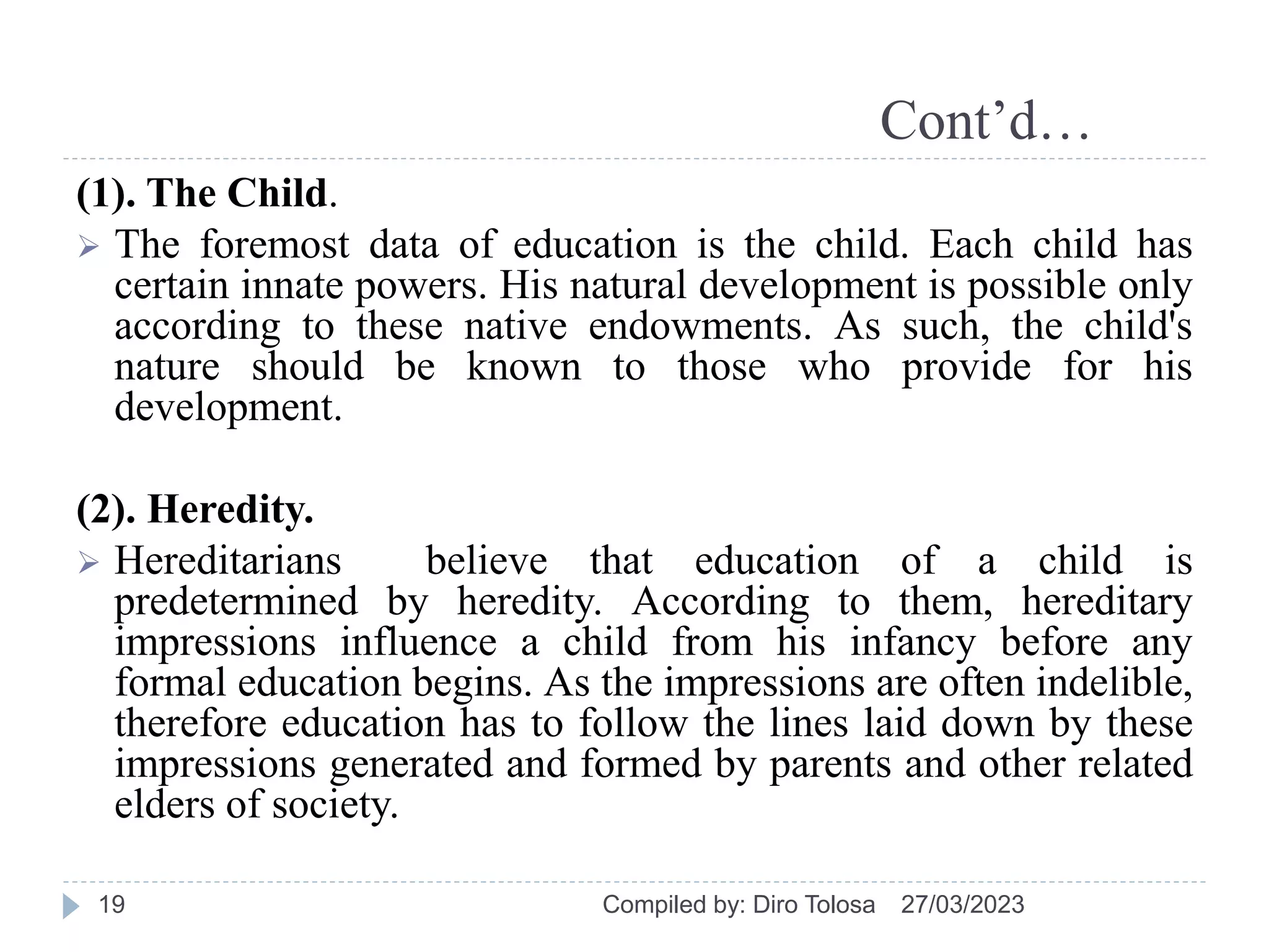 Cont’d…
(1). The Child.
 The foremost data of education is the child. Each child has
certain innate powers. His natural development is possible only
according to these native endowments. As such, the child's
nature should be known to those who provide for his
development.
(2). Heredity.
 Hereditarians believe that education of a child is
predetermined by heredity. According to them, hereditary
impressions influence a child from his infancy before any
formal education begins. As the impressions are often indelible,
therefore education has to follow the lines laid down by these
impressions generated and formed by parents and other related
elders of society.
27/03/2023
Compiled by: Diro Tolosa
19
 