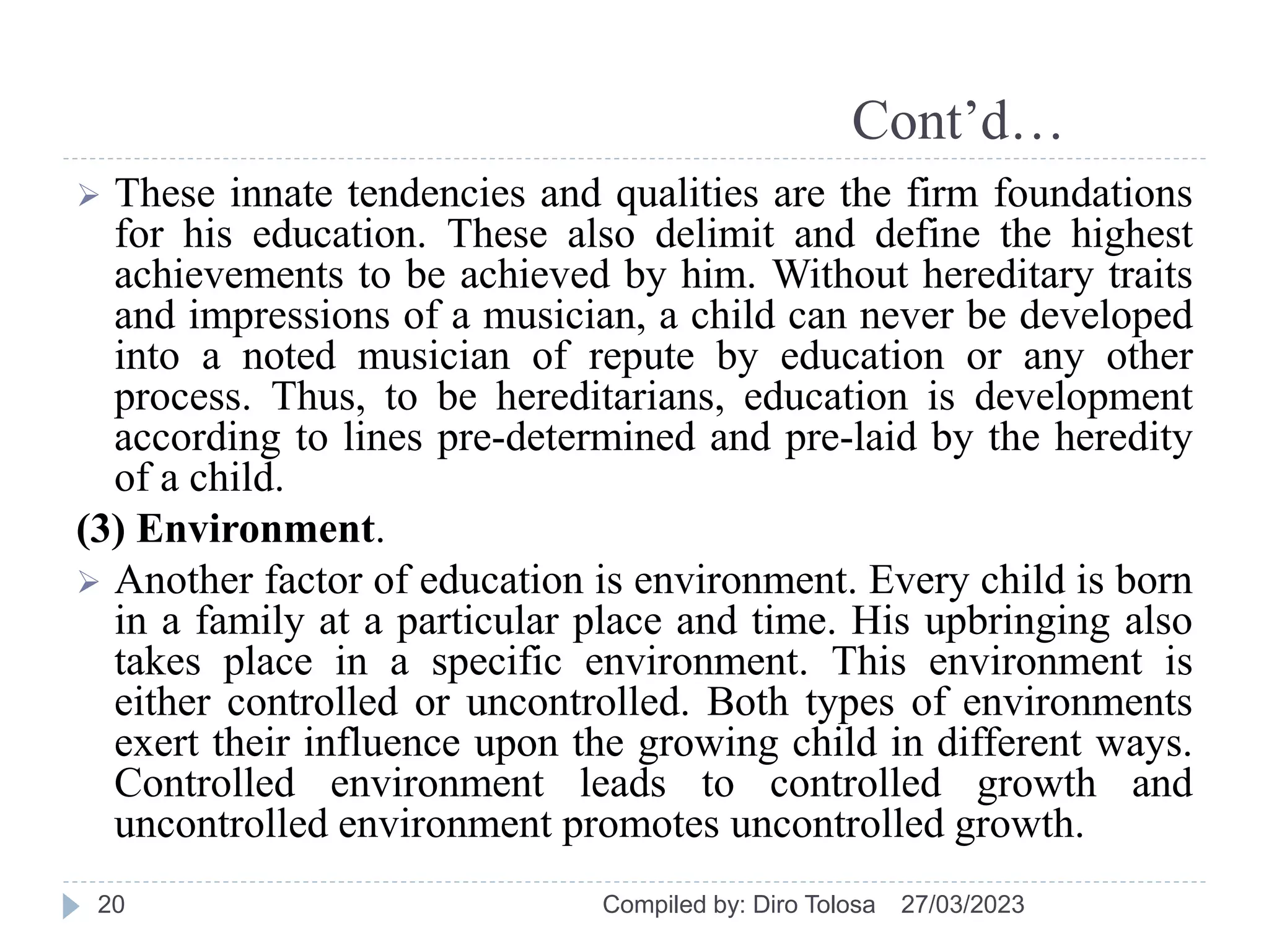 Cont’d…
 These innate tendencies and qualities are the firm foundations
for his education. These also delimit and define the highest
achievements to be achieved by him. Without hereditary traits
and impressions of a musician, a child can never be developed
into a noted musician of repute by education or any other
process. Thus, to be hereditarians, education is development
according to lines pre-determined and pre-laid by the heredity
of a child.
(3) Environment.
 Another factor of education is environment. Every child is born
in a family at a particular place and time. His upbringing also
takes place in a specific environment. This environment is
either controlled or uncontrolled. Both types of environments
exert their influence upon the growing child in different ways.
Controlled environment leads to controlled growth and
uncontrolled environment promotes uncontrolled growth.
27/03/2023
Compiled by: Diro Tolosa
20
 