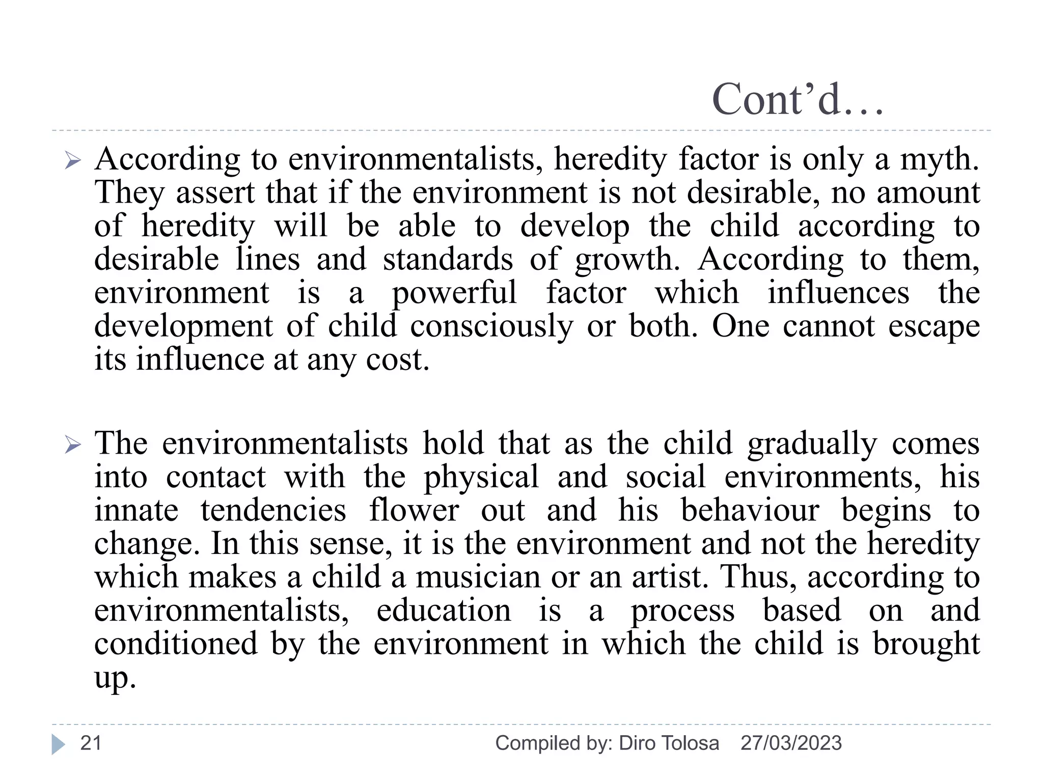Cont’d…
 According to environmentalists, heredity factor is only a myth.
They assert that if the environment is not desirable, no amount
of heredity will be able to develop the child according to
desirable lines and standards of growth. According to them,
environment is a powerful factor which influences the
development of child consciously or both. One cannot escape
its influence at any cost.
 The environmentalists hold that as the child gradually comes
into contact with the physical and social environments, his
innate tendencies flower out and his behaviour begins to
change. In this sense, it is the environment and not the heredity
which makes a child a musician or an artist. Thus, according to
environmentalists, education is a process based on and
conditioned by the environment in which the child is brought
up.
27/03/2023
Compiled by: Diro Tolosa
21
 