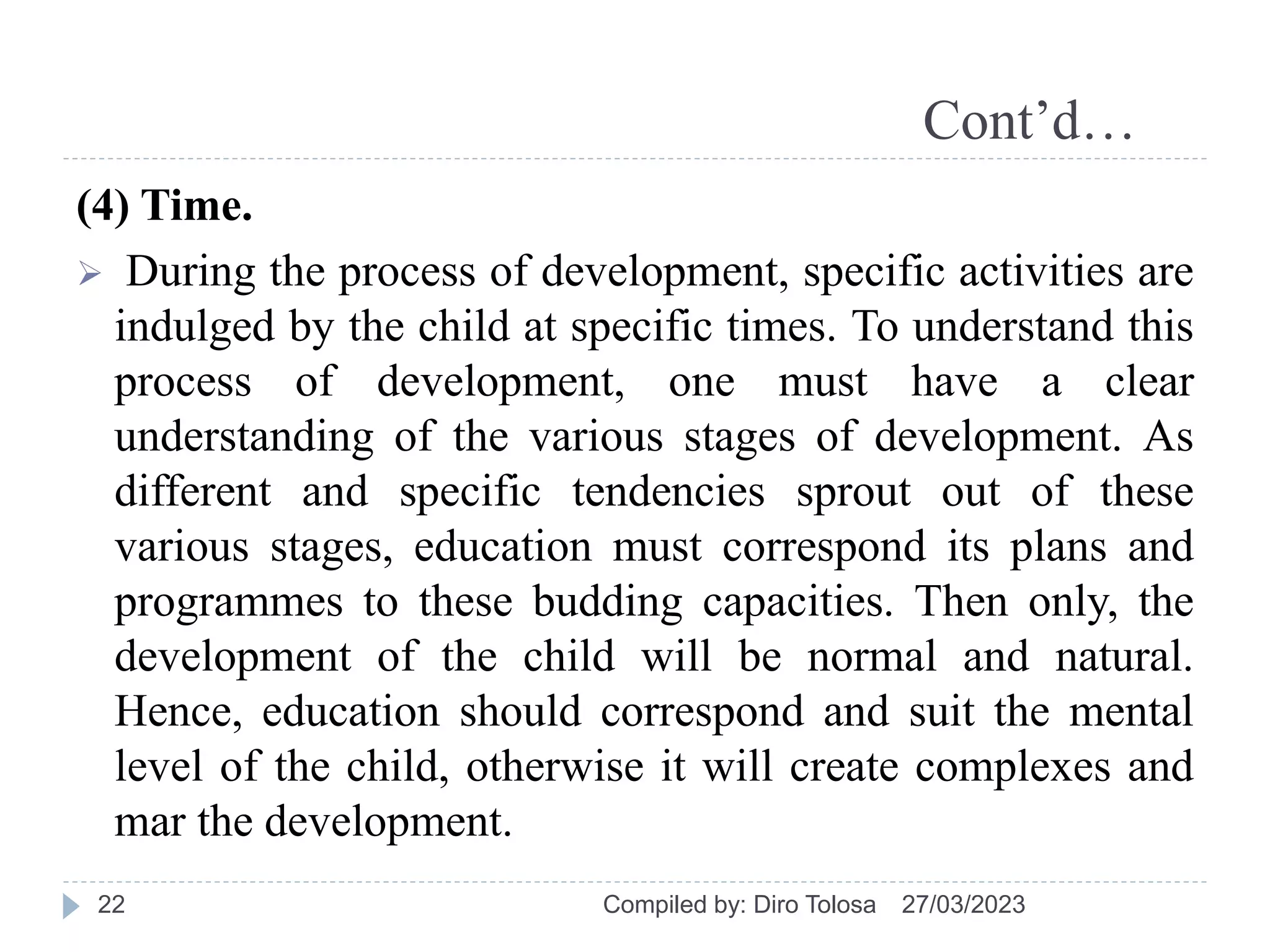 Cont’d…
(4) Time.
 During the process of development, specific activities are
indulged by the child at specific times. To understand this
process of development, one must have a clear
understanding of the various stages of development. As
different and specific tendencies sprout out of these
various stages, education must correspond its plans and
programmes to these budding capacities. Then only, the
development of the child will be normal and natural.
Hence, education should correspond and suit the mental
level of the child, otherwise it will create complexes and
mar the development.
27/03/2023
Compiled by: Diro Tolosa
22
 