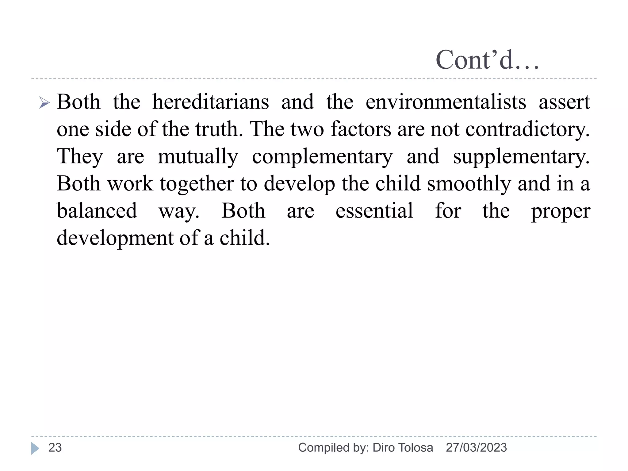 Cont’d…
 Both the hereditarians and the environmentalists assert
one side of the truth. The two factors are not contradictory.
They are mutually complementary and supplementary.
Both work together to develop the child smoothly and in a
balanced way. Both are essential for the proper
development of a child.
27/03/2023
Compiled by: Diro Tolosa
23
 
