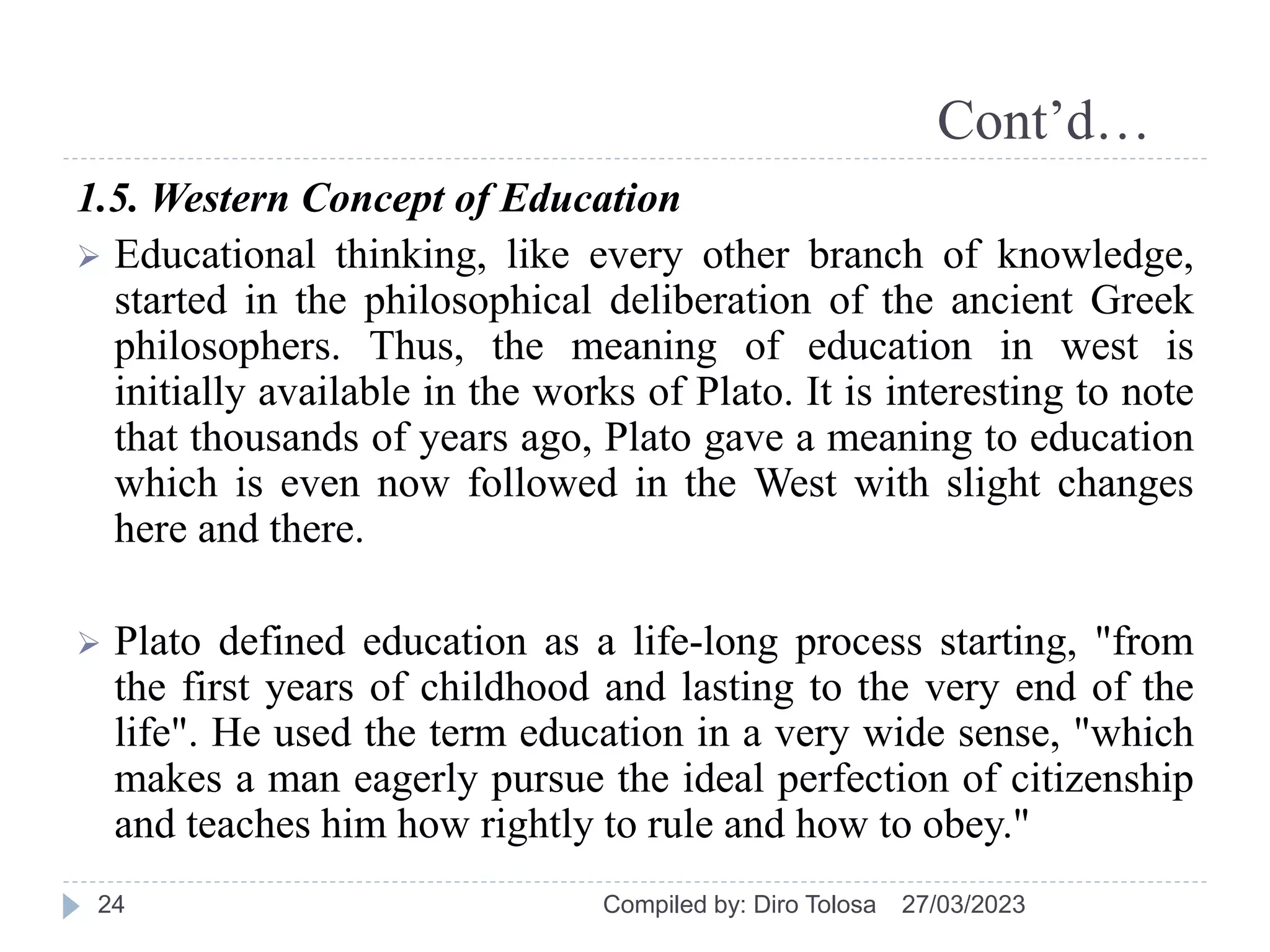 Cont’d…
1.5. Western Concept of Education
 Educational thinking, like every other branch of knowledge,
started in the philosophical deliberation of the ancient Greek
philosophers. Thus, the meaning of education in west is
initially available in the works of Plato. It is interesting to note
that thousands of years ago, Plato gave a meaning to education
which is even now followed in the West with slight changes
here and there.
 Plato defined education as a life-long process starting, "from
the first years of childhood and lasting to the very end of the
life". He used the term education in a very wide sense, "which
makes a man eagerly pursue the ideal perfection of citizenship
and teaches him how rightly to rule and how to obey."
27/03/2023
Compiled by: Diro Tolosa
24
 