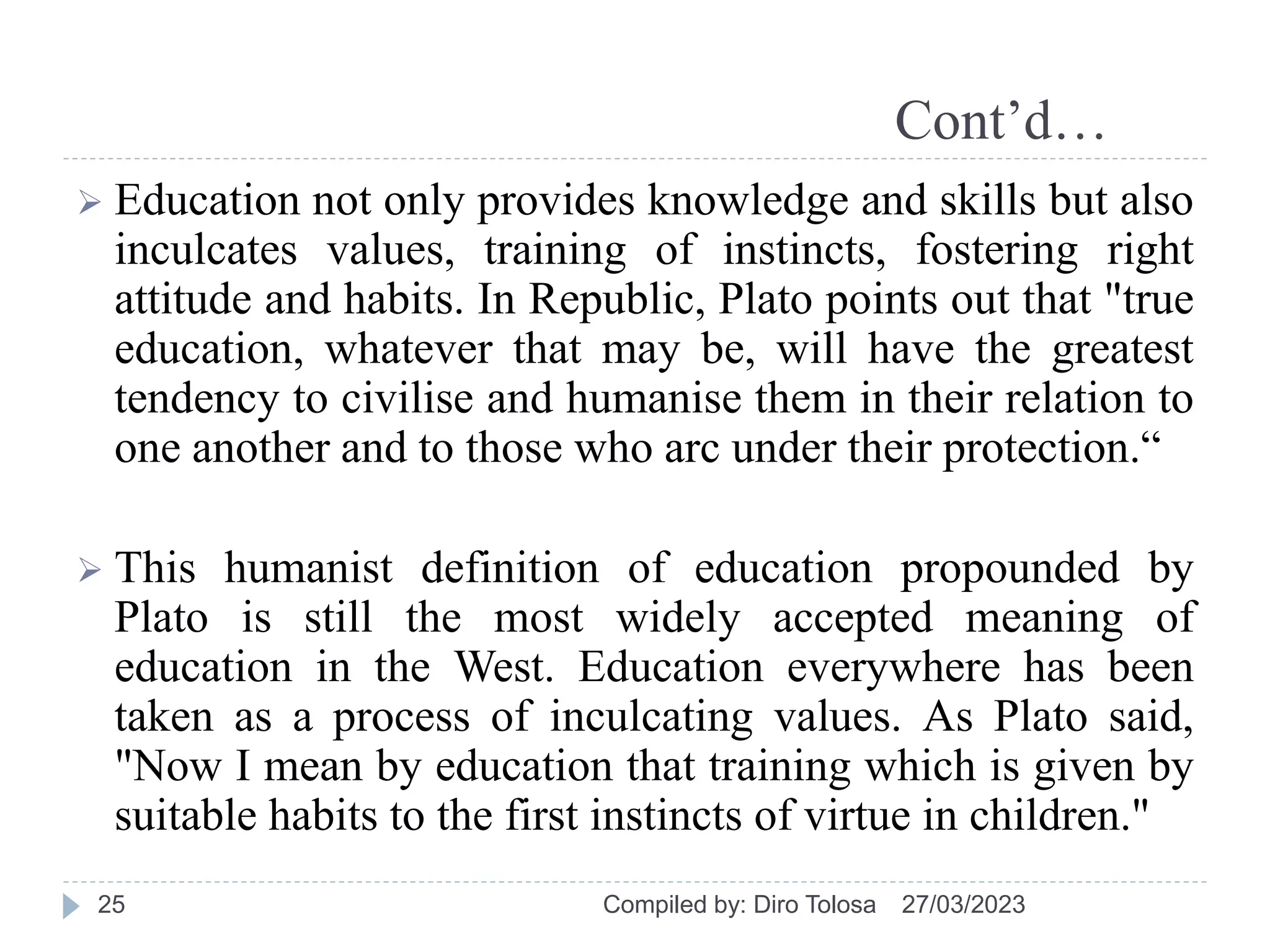 Cont’d…
 Education not only provides knowledge and skills but also
inculcates values, training of instincts, fostering right
attitude and habits. In Republic, Plato points out that "true
education, whatever that may be, will have the greatest
tendency to civilise and humanise them in their relation to
one another and to those who arc under their protection.“
 This humanist definition of education propounded by
Plato is still the most widely accepted meaning of
education in the West. Education everywhere has been
taken as a process of inculcating values. As Plato said,
"Now I mean by education that training which is given by
suitable habits to the first instincts of virtue in children."
27/03/2023
Compiled by: Diro Tolosa
25
 
