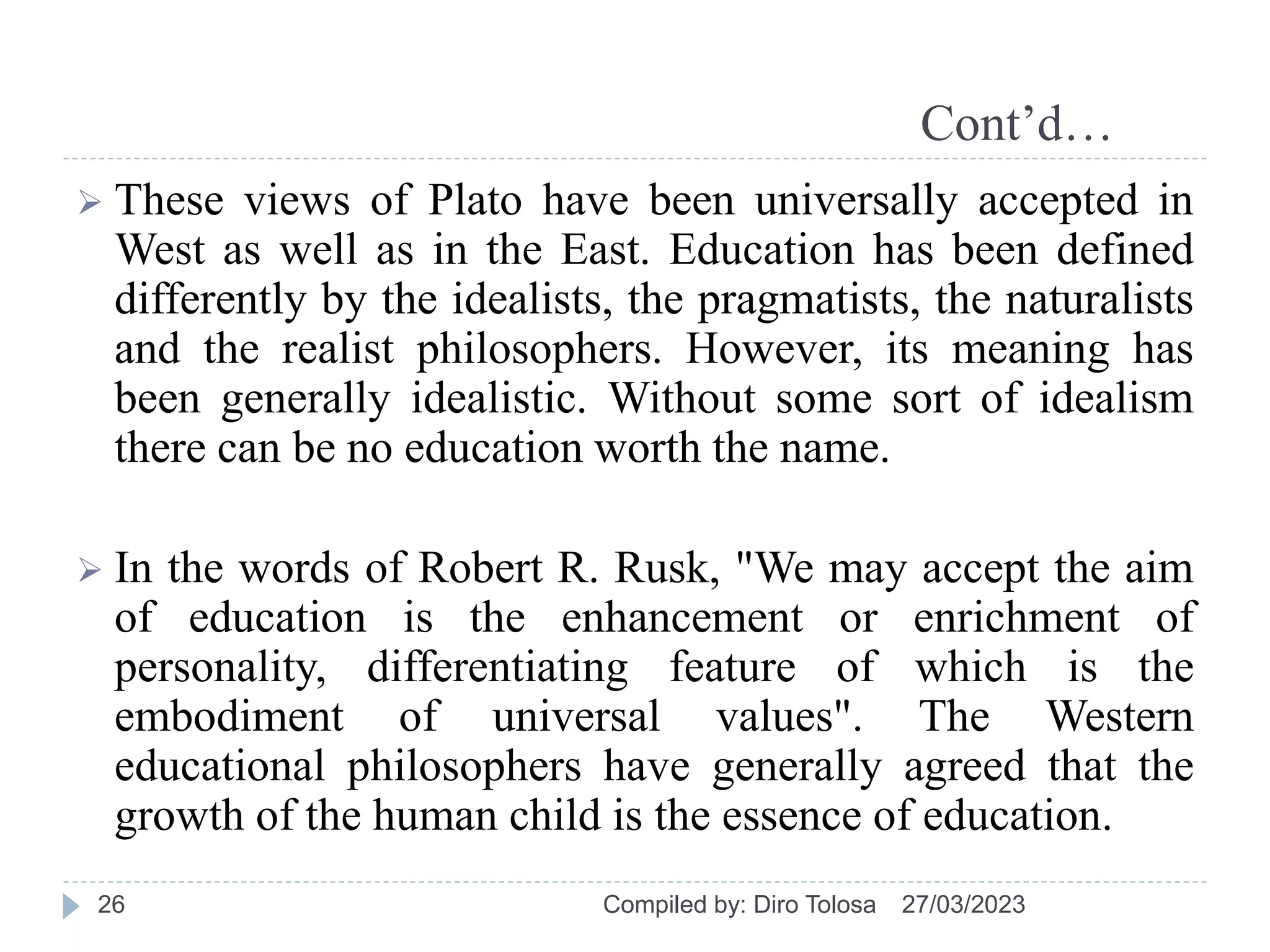 Cont’d…
 These views of Plato have been universally accepted in
West as well as in the East. Education has been defined
differently by the idealists, the pragmatists, the naturalists
and the realist philosophers. However, its meaning has
been generally idealistic. Without some sort of idealism
there can be no education worth the name.
 In the words of Robert R. Rusk, "We may accept the aim
of education is the enhancement or enrichment of
personality, differentiating feature of which is the
embodiment of universal values". The Western
educational philosophers have generally agreed that the
growth of the human child is the essence of education.
27/03/2023
Compiled by: Diro Tolosa
26
 