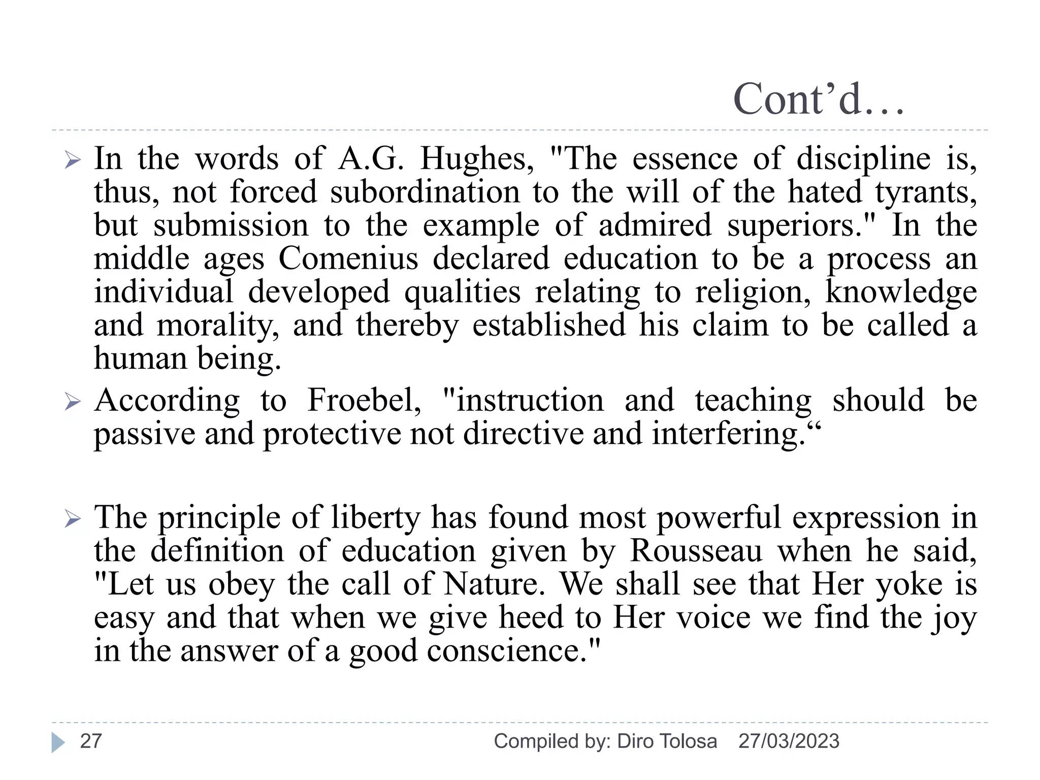 Cont’d…
 In the words of A.G. Hughes, "The essence of discipline is,
thus, not forced subordination to the will of the hated tyrants,
but submission to the example of admired superiors." In the
middle ages Comenius declared education to be a process an
individual developed qualities relating to religion, knowledge
and morality, and thereby established his claim to be called a
human being.
 According to Froebel, "instruction and teaching should be
passive and protective not directive and interfering.“
 The principle of liberty has found most powerful expression in
the definition of education given by Rousseau when he said,
"Let us obey the call of Nature. We shall see that Her yoke is
easy and that when we give heed to Her voice we find the joy
in the answer of a good conscience."
27/03/2023
Compiled by: Diro Tolosa
27
 