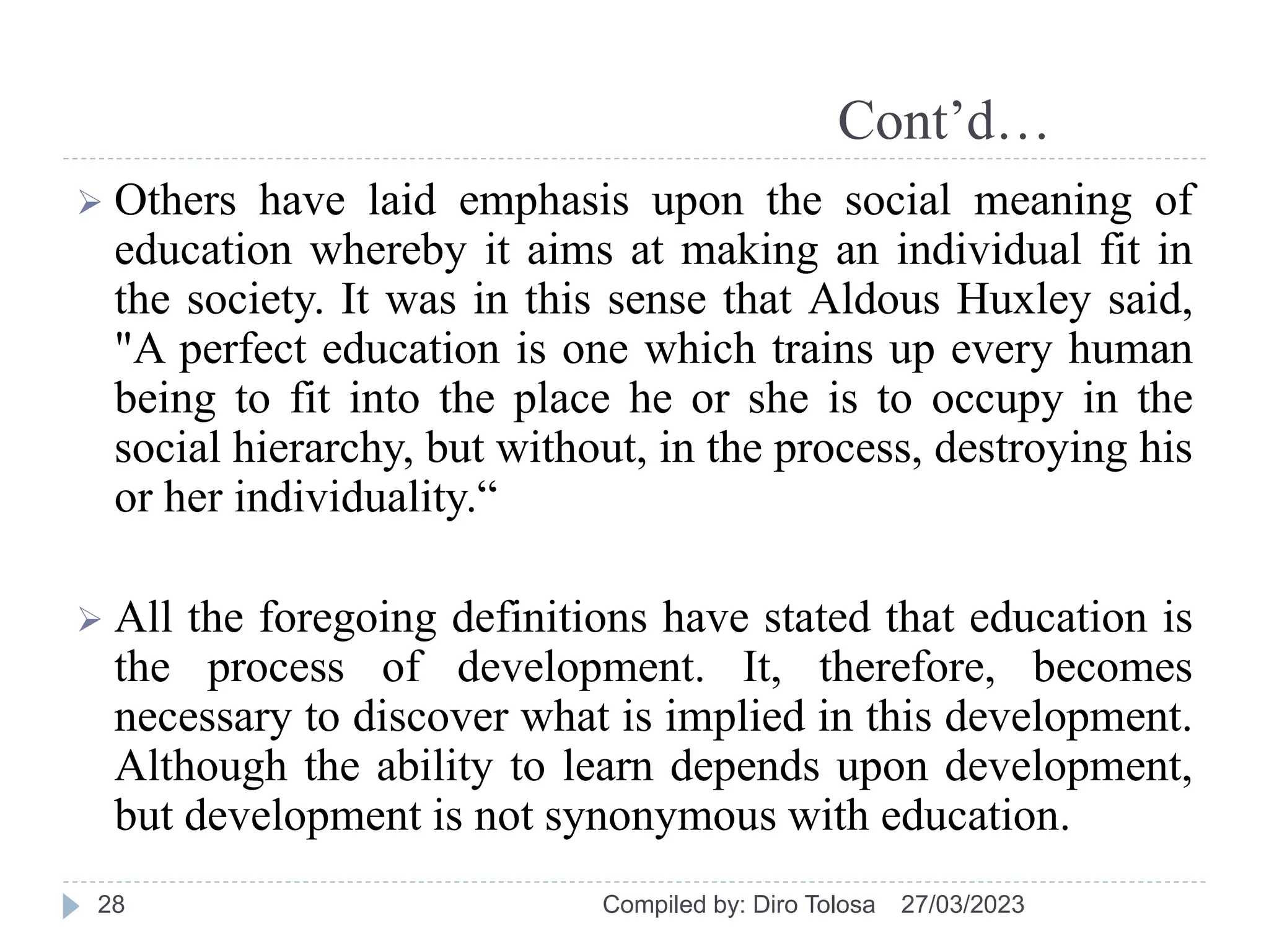 Cont’d…
 Others have laid emphasis upon the social meaning of
education whereby it aims at making an individual fit in
the society. It was in this sense that Aldous Huxley said,
"A perfect education is one which trains up every human
being to fit into the place he or she is to occupy in the
social hierarchy, but without, in the process, destroying his
or her individuality.“
 All the foregoing definitions have stated that education is
the process of development. It, therefore, becomes
necessary to discover what is implied in this development.
Although the ability to learn depends upon development,
but development is not synonymous with education.
27/03/2023
Compiled by: Diro Tolosa
28
 