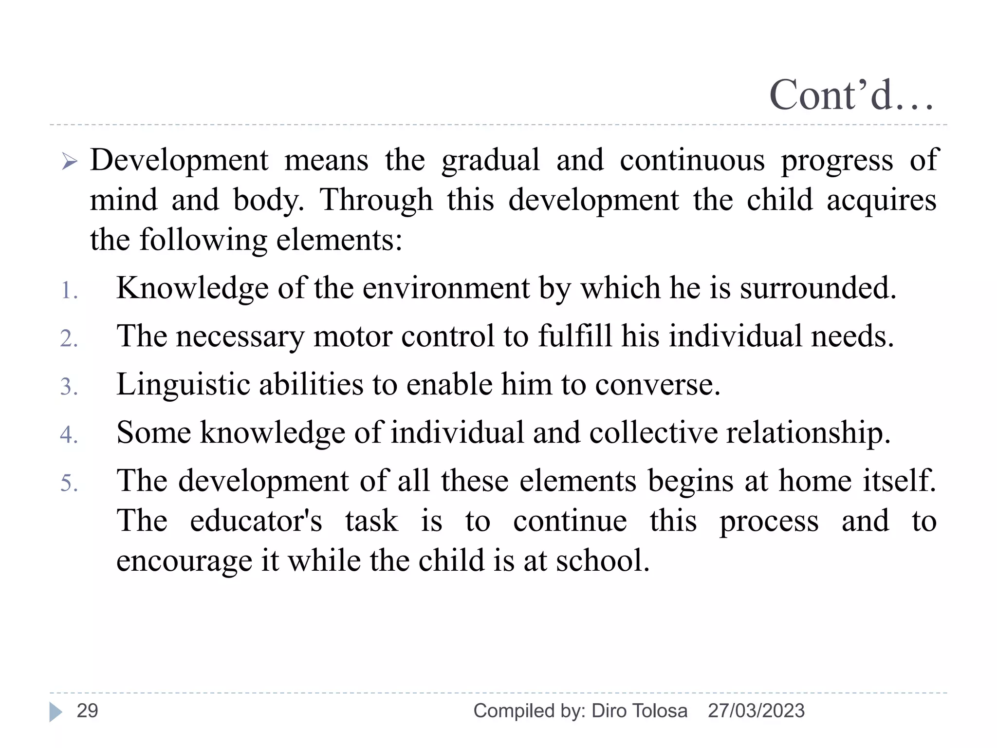 Cont’d…
 Development means the gradual and continuous progress of
mind and body. Through this development the child acquires
the following elements:
1. Knowledge of the environment by which he is surrounded.
2. The necessary motor control to fulfill his individual needs.
3. Linguistic abilities to enable him to converse.
4. Some knowledge of individual and collective relationship.
5. The development of all these elements begins at home itself.
The educator's task is to continue this process and to
encourage it while the child is at school.
27/03/2023
Compiled by: Diro Tolosa
29
 