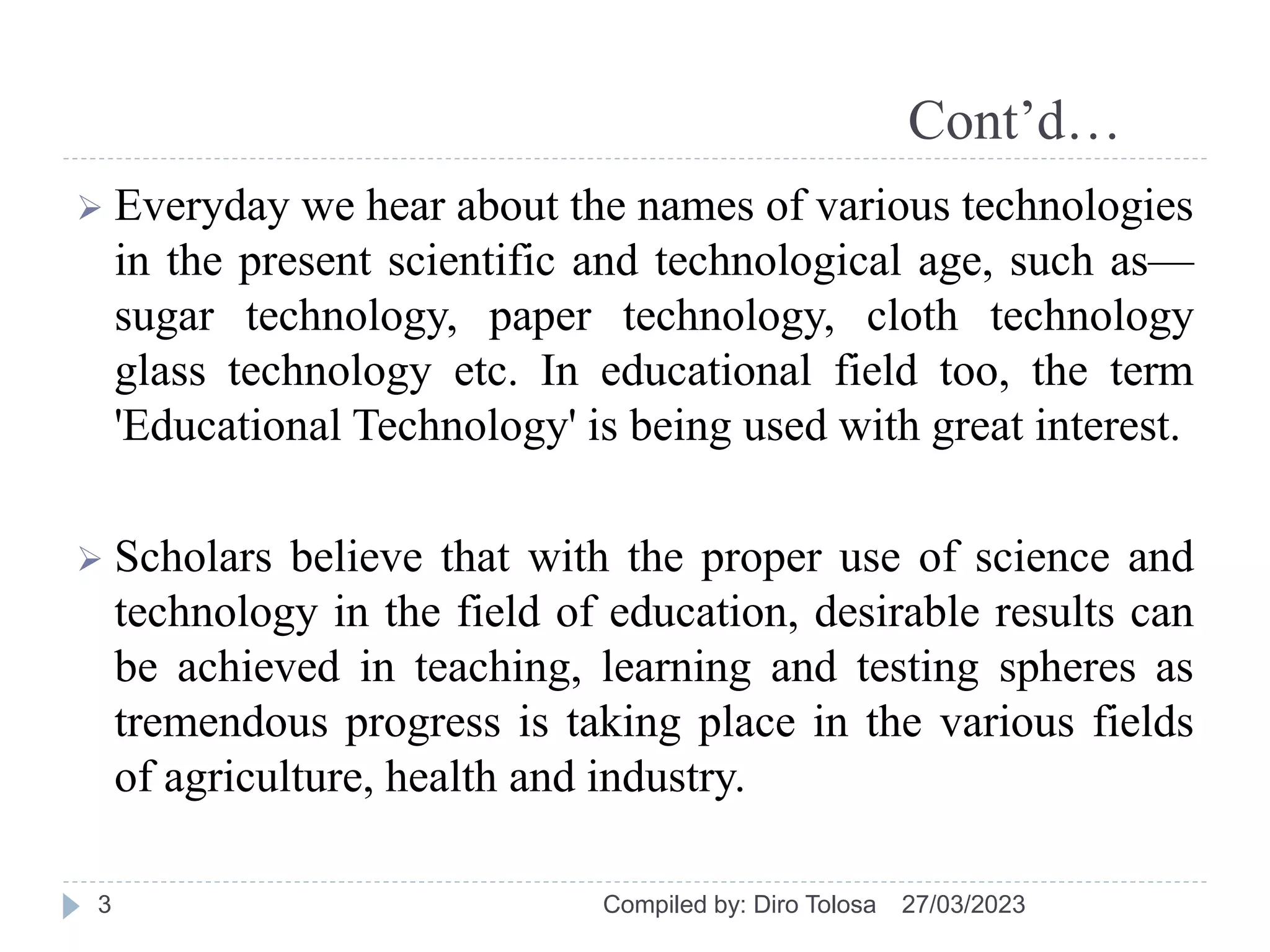 Cont’d…
 Everyday we hear about the names of various technologies
in the present scientific and technological age, such as—
sugar technology, paper technology, cloth technology
glass technology etc. In educational field too, the term
'Educational Technology' is being used with great interest.
 Scholars believe that with the proper use of science and
technology in the field of education, desirable results can
be achieved in teaching, learning and testing spheres as
tremendous progress is taking place in the various fields
of agriculture, health and industry.
27/03/2023
Compiled by: Diro Tolosa
3
 