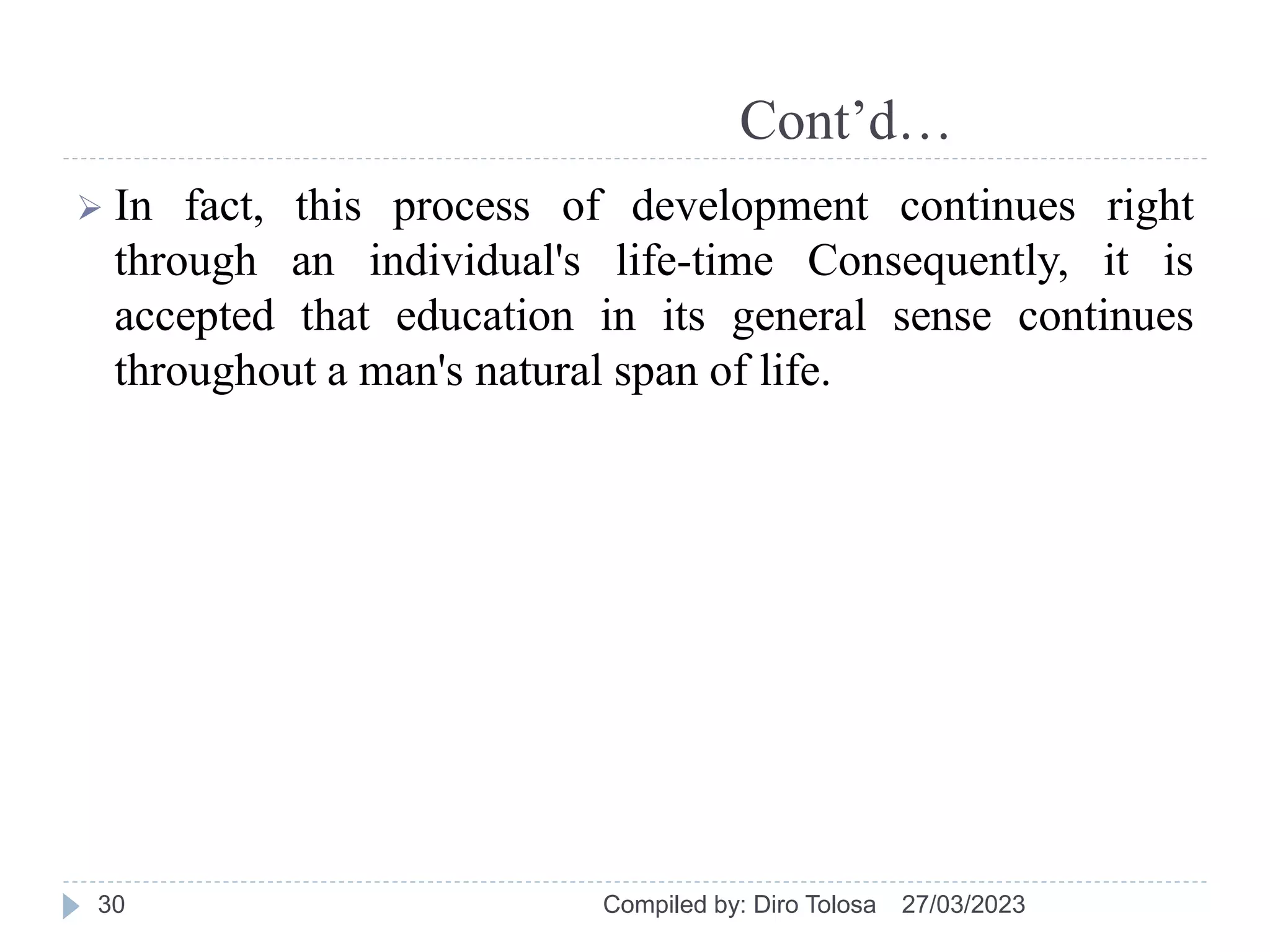 Cont’d…
 In fact, this process of development continues right
through an individual's life-time Consequently, it is
accepted that education in its general sense continues
throughout a man's natural span of life.
27/03/2023
Compiled by: Diro Tolosa
30
 