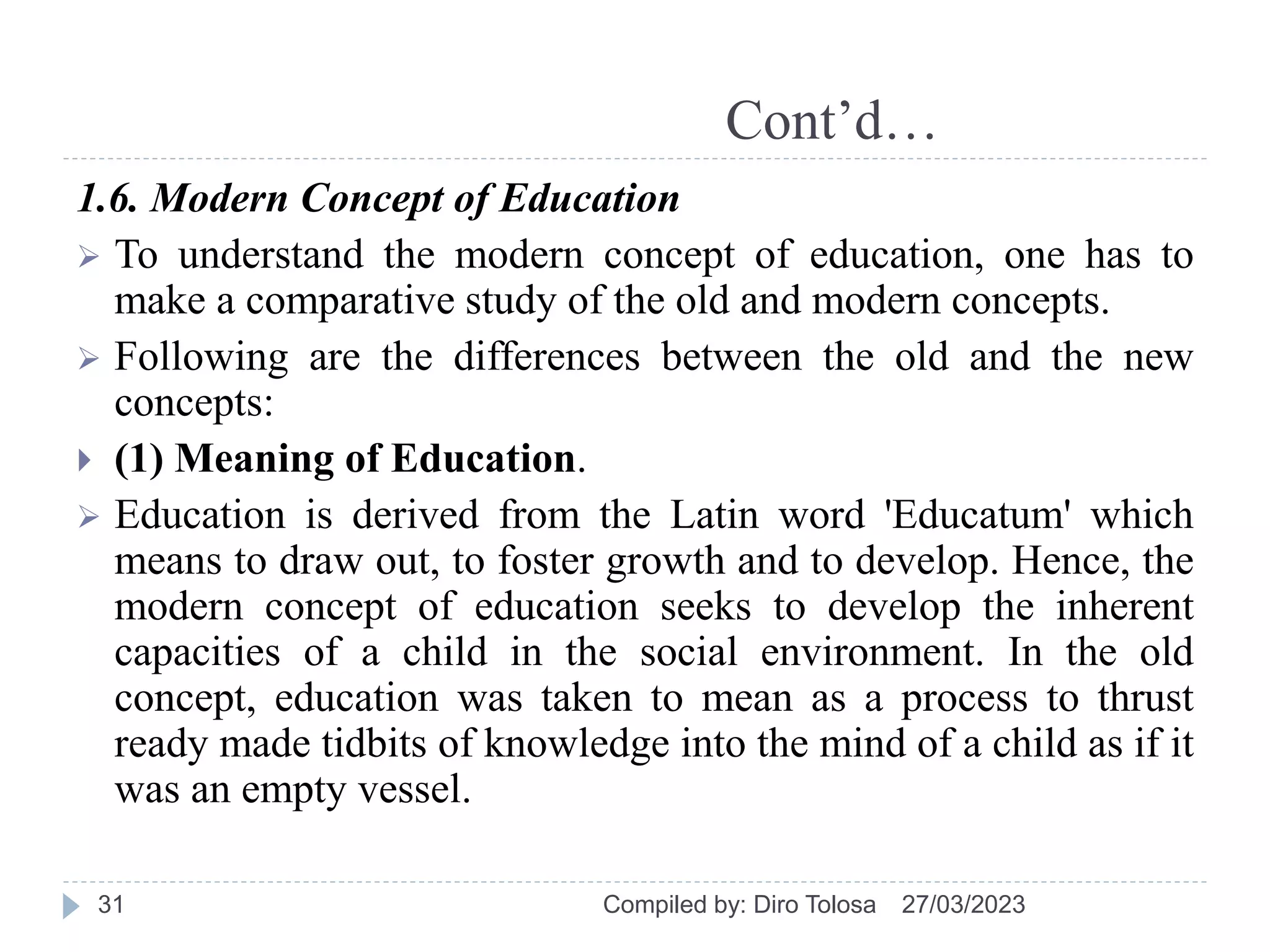 Cont’d…
1.6. Modern Concept of Education
 To understand the modern concept of education, one has to
make a comparative study of the old and modern concepts.
 Following are the differences between the old and the new
concepts:
 (1) Meaning of Education.
 Education is derived from the Latin word 'Educatum' which
means to draw out, to foster growth and to develop. Hence, the
modern concept of education seeks to develop the inherent
capacities of a child in the social environment. In the old
concept, education was taken to mean as a process to thrust
ready made tidbits of knowledge into the mind of a child as if it
was an empty vessel.
27/03/2023
Compiled by: Diro Tolosa
31
 