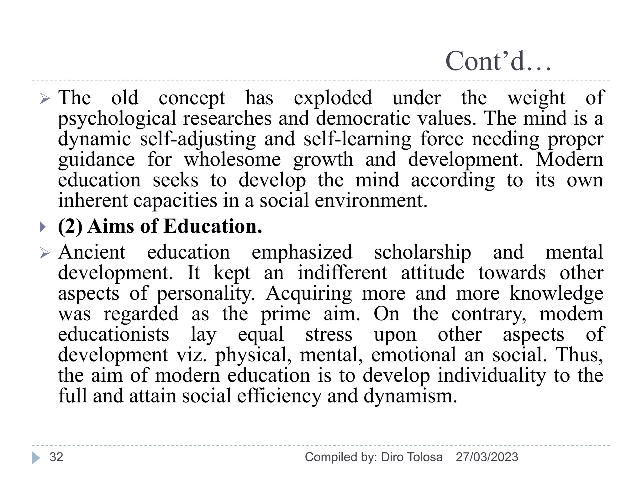 Cont’d…
 The old concept has exploded under the weight of
psychological researches and democratic values. The mind is a
dynamic self-adjusting and self-learning force needing proper
guidance for wholesome growth and development. Modern
education seeks to develop the mind according to its own
inherent capacities in a social environment.
 (2) Aims of Education.
 Ancient education emphasized scholarship and mental
development. It kept an indifferent attitude towards other
aspects of personality. Acquiring more and more knowledge
was regarded as the prime aim. On the contrary, modem
educationists lay equal stress upon other aspects of
development viz. physical, mental, emotional an social. Thus,
the aim of modern education is to develop individuality to the
full and attain social efficiency and dynamism.
27/03/2023
Compiled by: Diro Tolosa
32
 