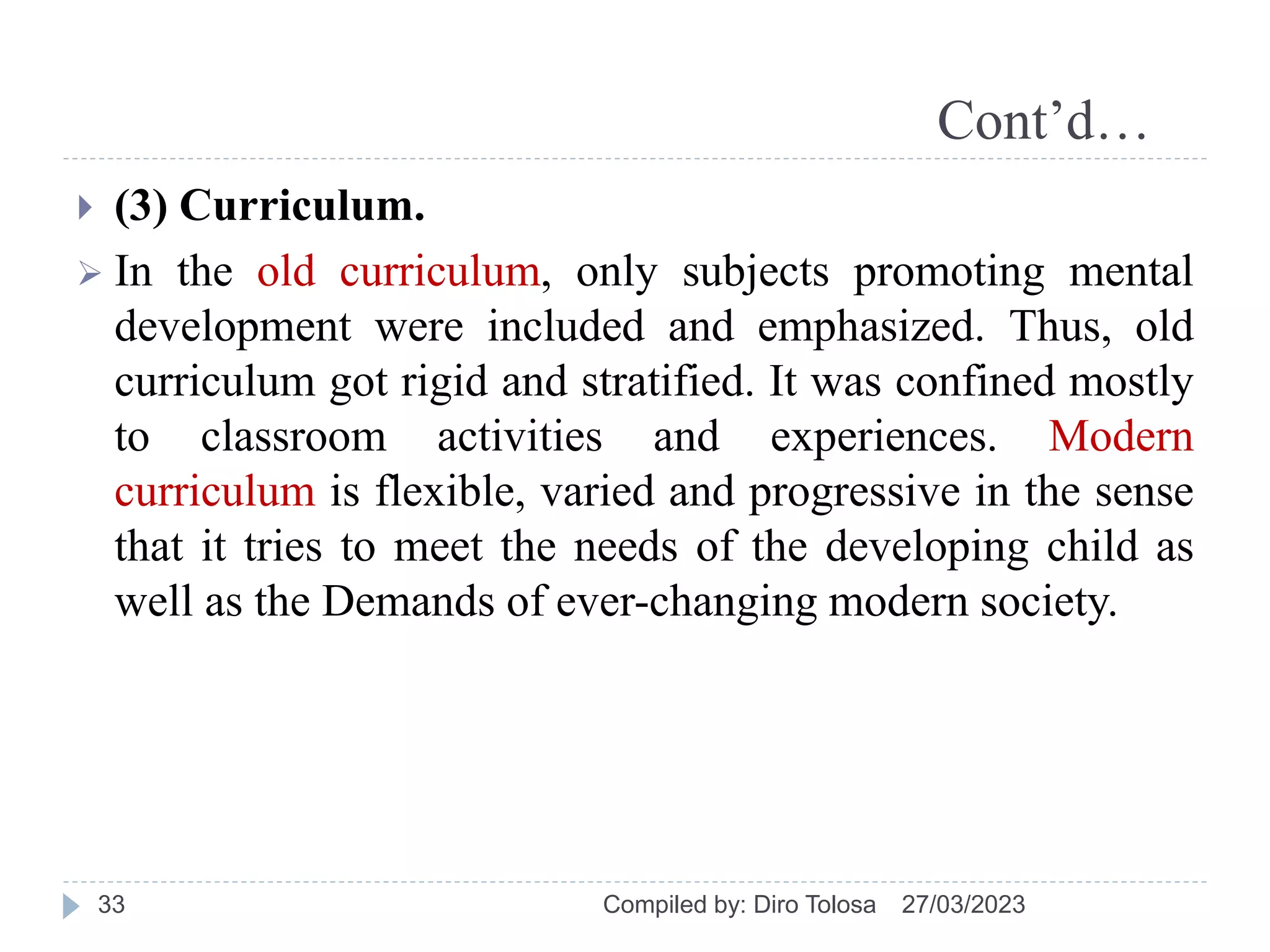 Cont’d…
 (3) Curriculum.
 In the old curriculum, only subjects promoting mental
development were included and emphasized. Thus, old
curriculum got rigid and stratified. It was confined mostly
to classroom activities and experiences. Modern
curriculum is flexible, varied and progressive in the sense
that it tries to meet the needs of the developing child as
well as the Demands of ever-changing modern society.
27/03/2023
Compiled by: Diro Tolosa
33
 