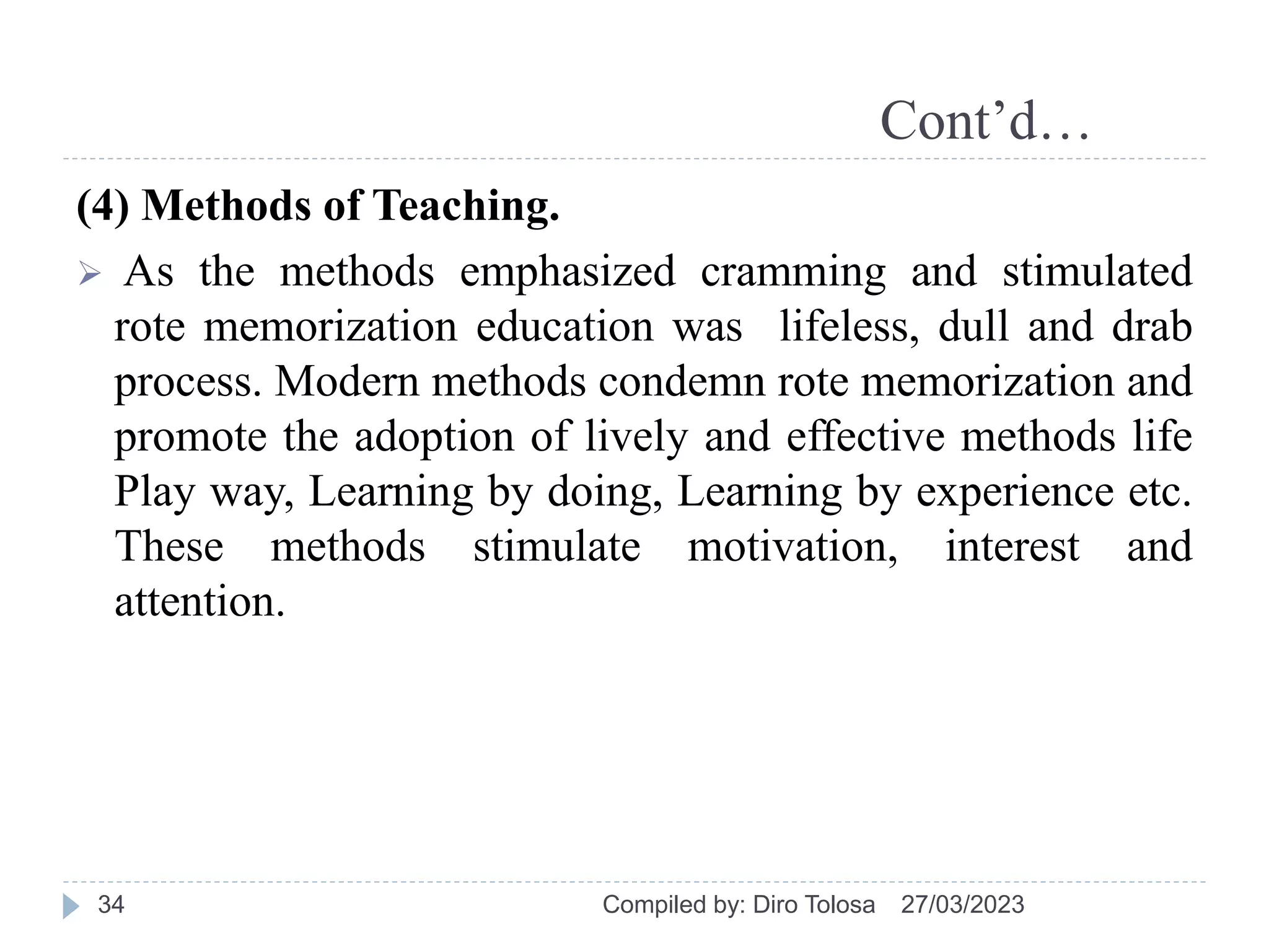 Cont’d…
(4) Methods of Teaching.
 As the methods emphasized cramming and stimulated
rote memorization education was lifeless, dull and drab
process. Modern methods condemn rote memorization and
promote the adoption of lively and effective methods life
Play way, Learning by doing, Learning by experience etc.
These methods stimulate motivation, interest and
attention.
27/03/2023
Compiled by: Diro Tolosa
34
 
