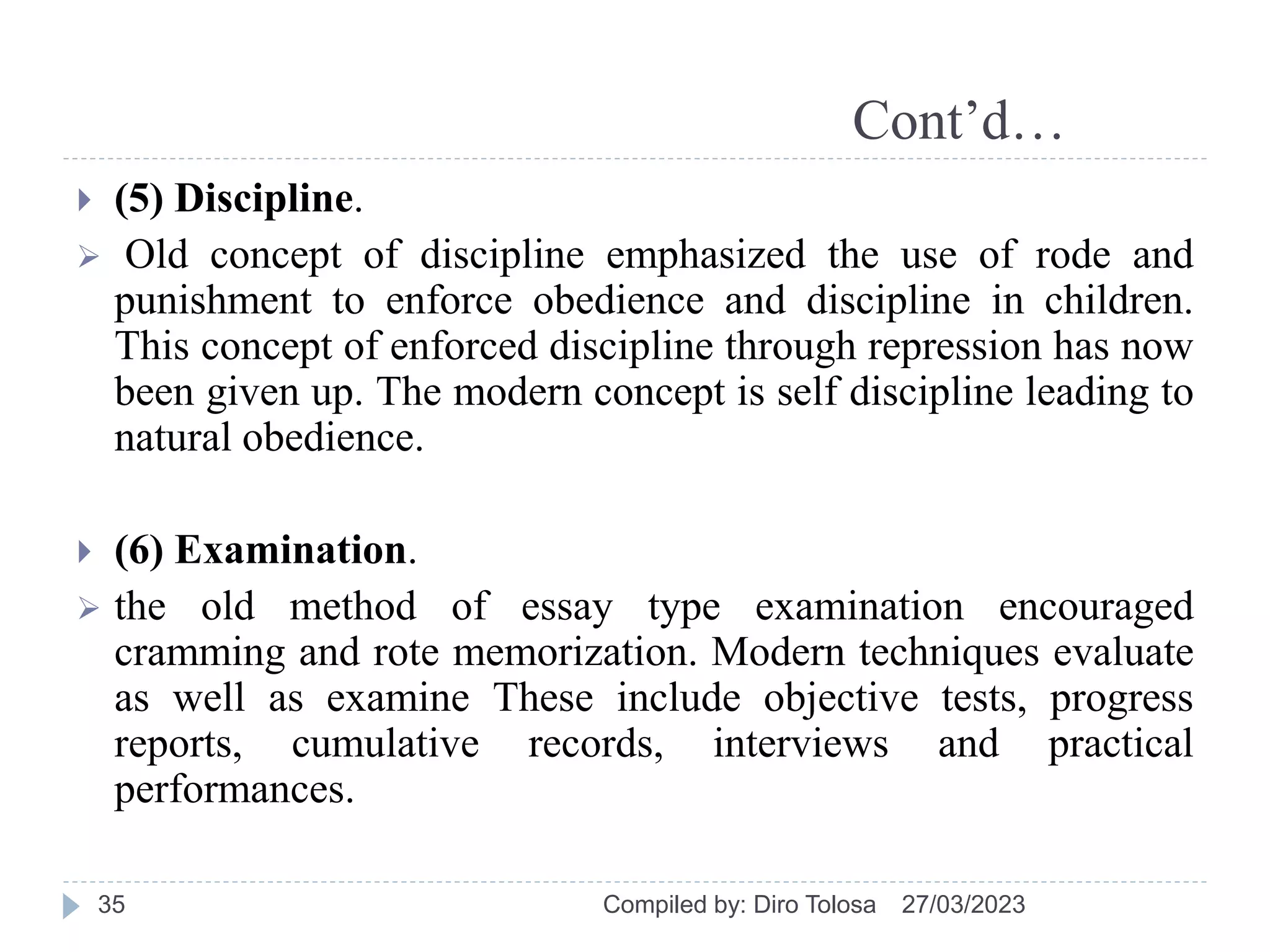 Cont’d…
 (5) Discipline.
 Old concept of discipline emphasized the use of rode and
punishment to enforce obedience and discipline in children.
This concept of enforced discipline through repression has now
been given up. The modern concept is self discipline leading to
natural obedience.
 (6) Examination.
 the old method of essay type examination encouraged
cramming and rote memorization. Modern techniques evaluate
as well as examine These include objective tests, progress
reports, cumulative records, interviews and practical
performances.
27/03/2023
Compiled by: Diro Tolosa
35
 
