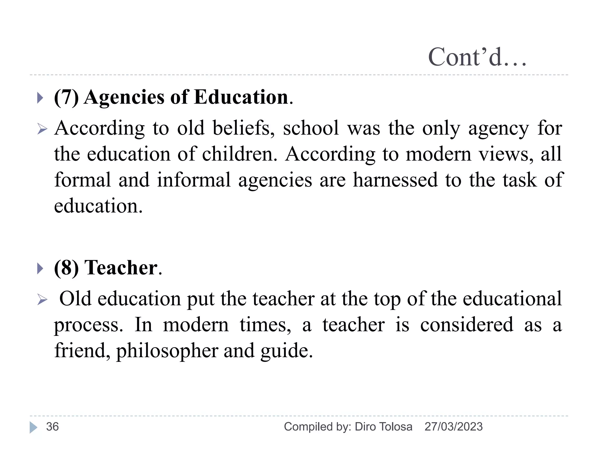 Cont’d…
 (7) Agencies of Education.
 According to old beliefs, school was the only agency for
the education of children. According to modern views, all
formal and informal agencies are harnessed to the task of
education.
 (8) Teacher.
 Old education put the teacher at the top of the educational
process. In modern times, a teacher is considered as a
friend, philosopher and guide.
27/03/2023
Compiled by: Diro Tolosa
36
 