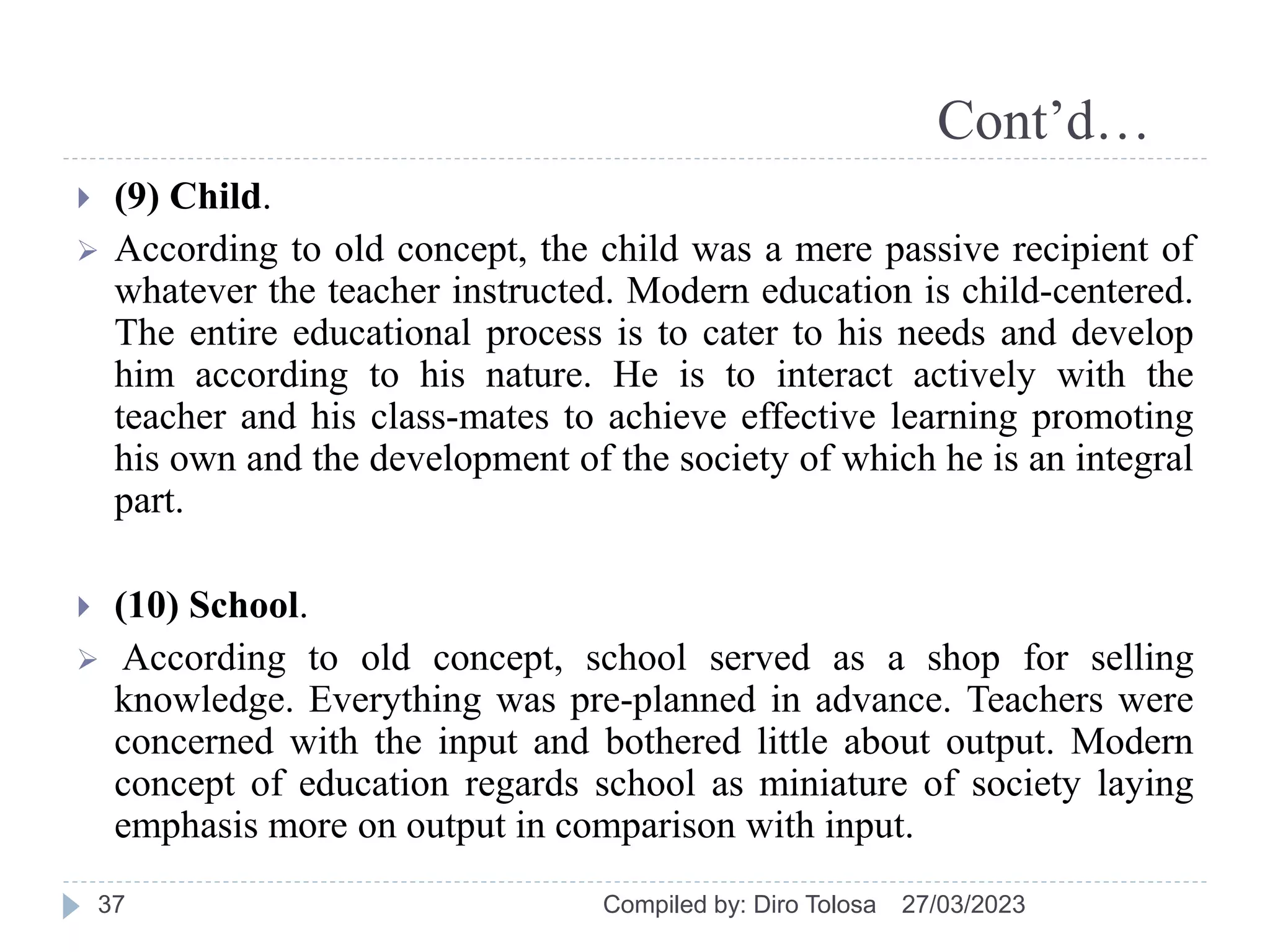 Cont’d…
27/03/2023
Compiled by: Diro Tolosa
37
 (9) Child.
 According to old concept, the child was a mere passive recipient of
whatever the teacher instructed. Modern education is child-centered.
The entire educational process is to cater to his needs and develop
him according to his nature. He is to interact actively with the
teacher and his class-mates to achieve effective learning promoting
his own and the development of the society of which he is an integral
part.
 (10) School.
 According to old concept, school served as a shop for selling
knowledge. Everything was pre-planned in advance. Teachers were
concerned with the input and bothered little about output. Modern
concept of education regards school as miniature of society laying
emphasis more on output in comparison with input.
 