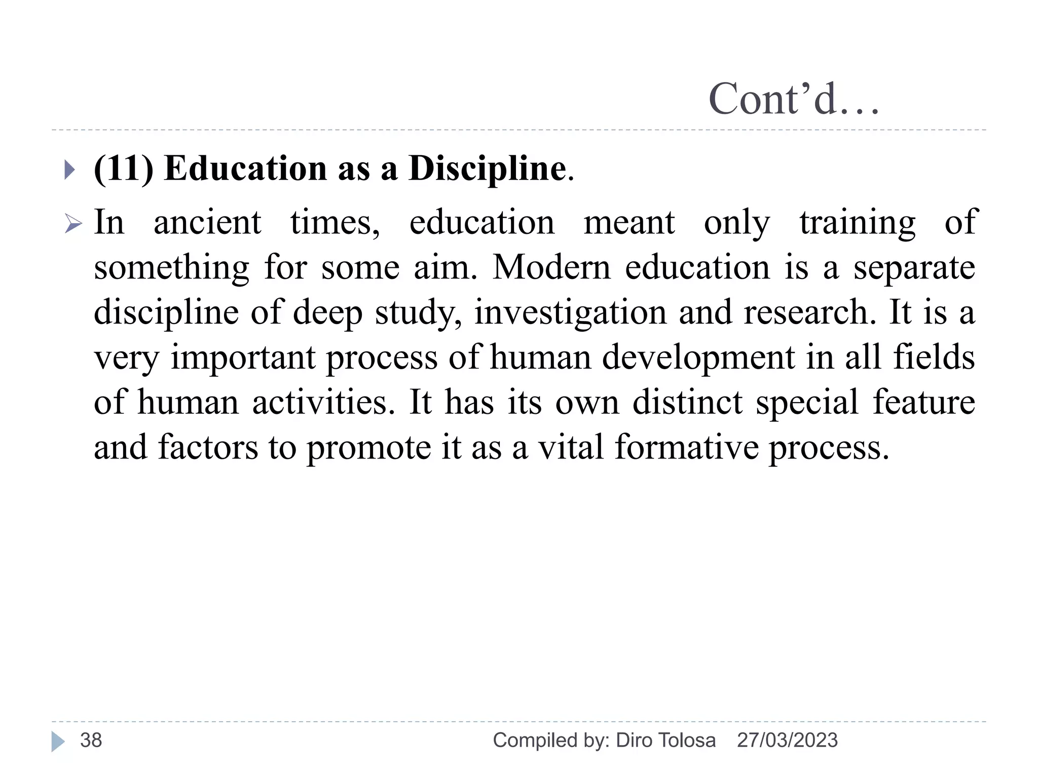 Cont’d…
27/03/2023
Compiled by: Diro Tolosa
38
 (11) Education as a Discipline.
 In ancient times, education meant only training of
something for some aim. Modern education is a separate
discipline of deep study, investigation and research. It is a
very important process of human development in all fields
of human activities. It has its own distinct special feature
and factors to promote it as a vital formative process.
 