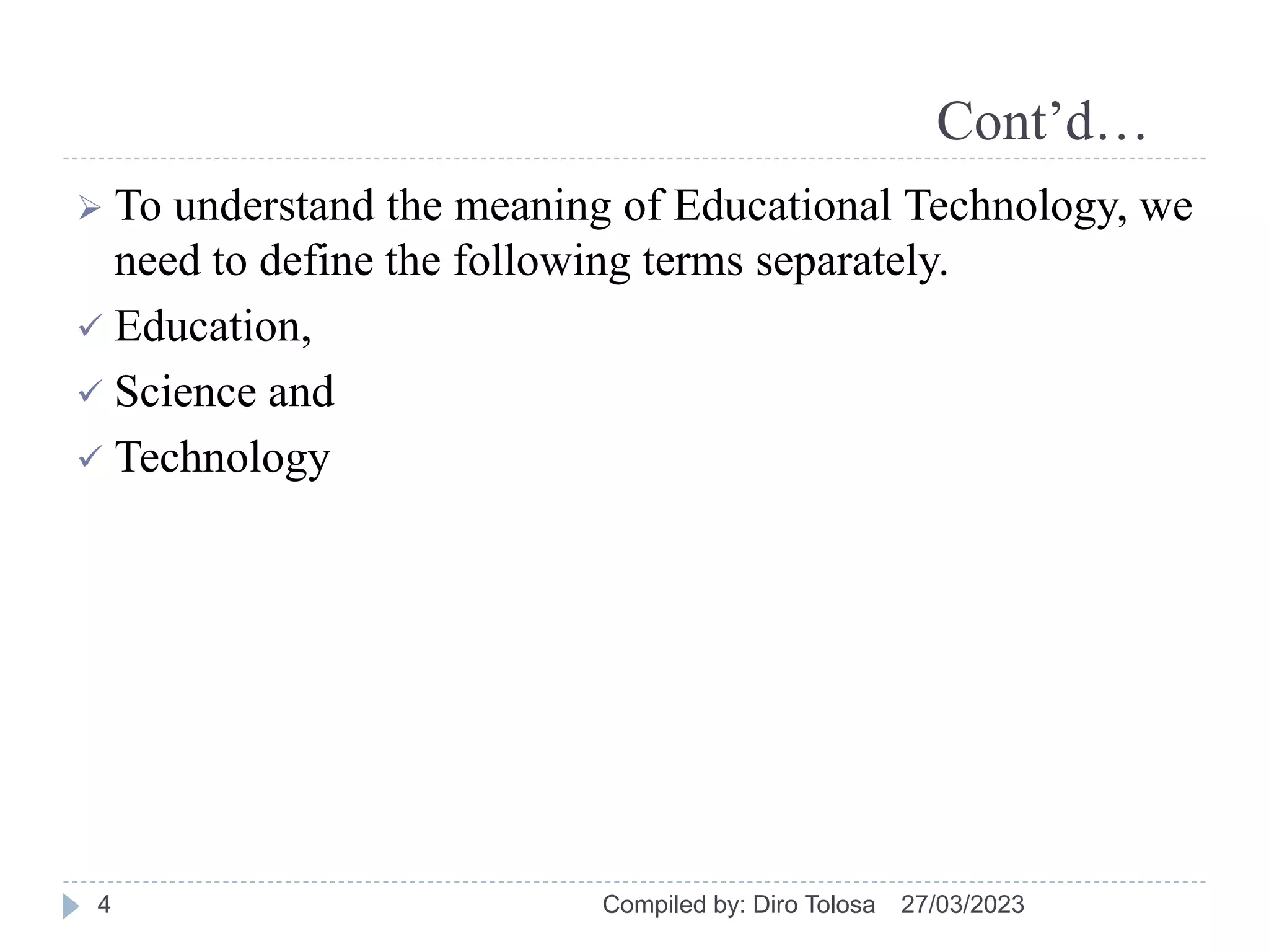 Cont’d…
 To understand the meaning of Educational Technology, we
need to define the following terms separately.
 Education,
 Science and
 Technology
27/03/2023
Compiled by: Diro Tolosa
4
 
