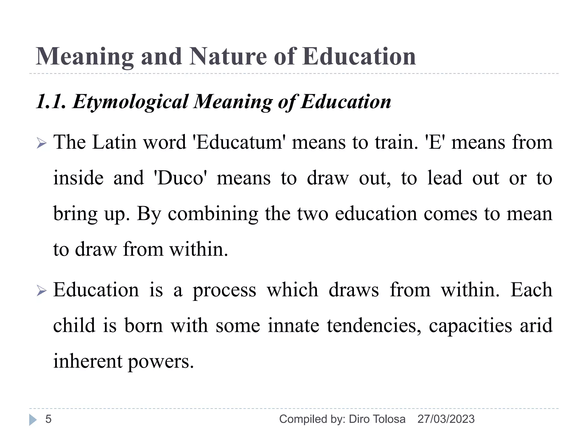 Meaning and Nature of Education
1.1. Etymological Meaning of Education
 The Latin word 'Educatum' means to train. 'E' means from
inside and 'Duco' means to draw out, to lead out or to
bring up. By combining the two education comes to mean
to draw from within.
 Education is a process which draws from within. Each
child is born with some innate tendencies, capacities arid
inherent powers.
27/03/2023
Compiled by: Diro Tolosa
5
 