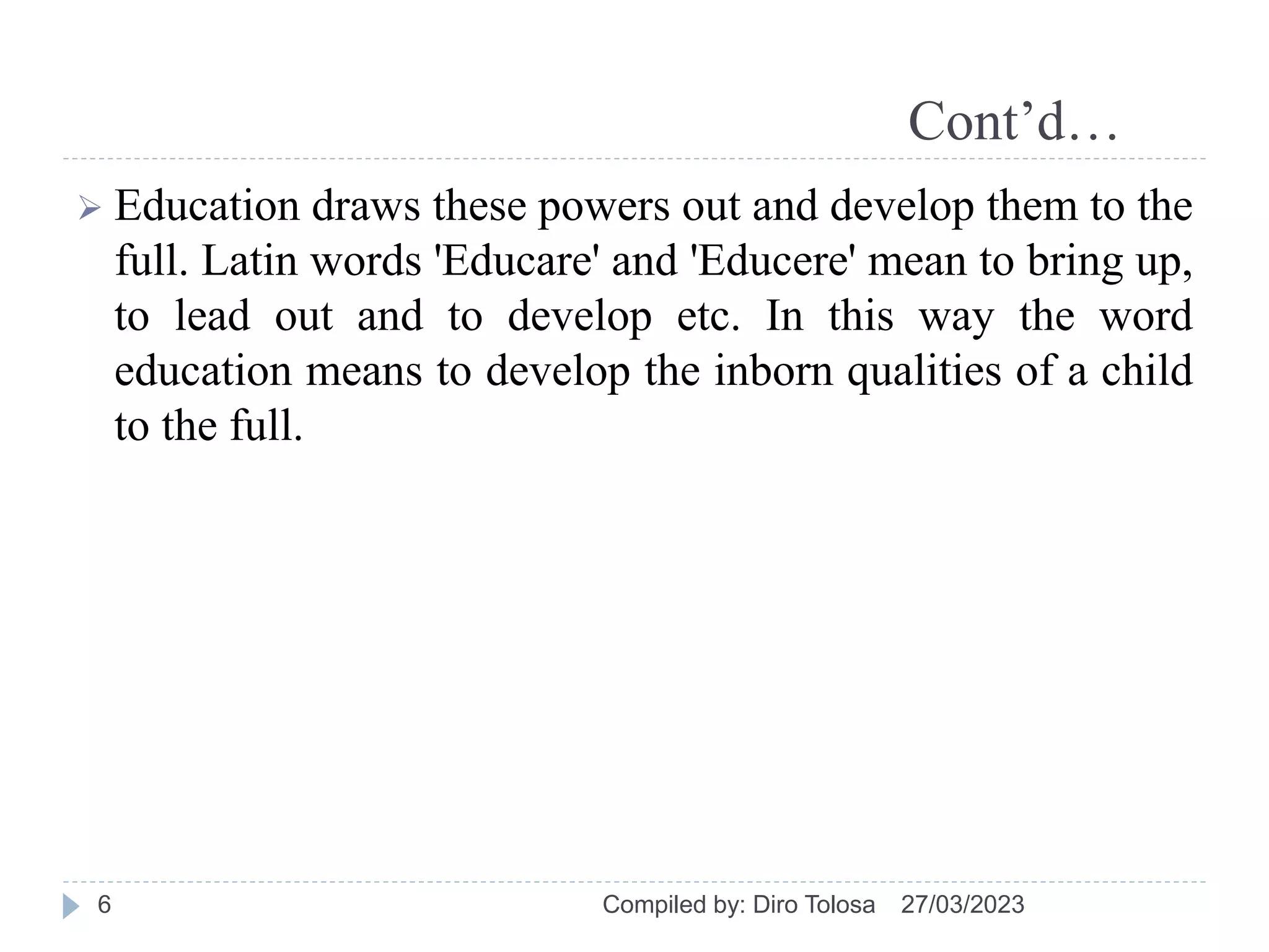 Cont’d…
 Education draws these powers out and develop them to the
full. Latin words 'Educare' and 'Educere' mean to bring up,
to lead out and to develop etc. In this way the word
education means to develop the inborn qualities of a child
to the full.
27/03/2023
Compiled by: Diro Tolosa
6
 