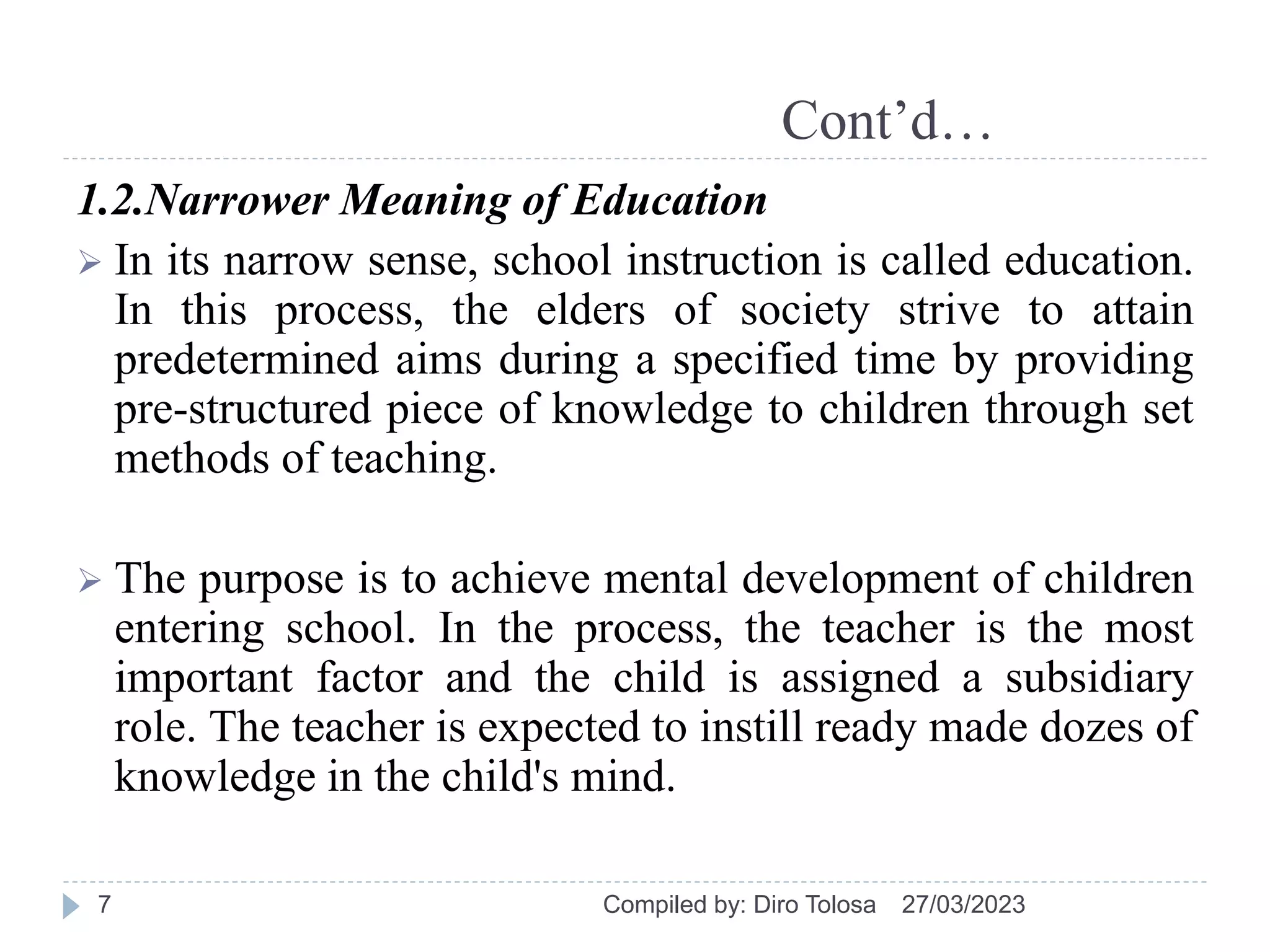Cont’d…
1.2.Narrower Meaning of Education
 In its narrow sense, school instruction is called education.
In this process, the elders of society strive to attain
predetermined aims during a specified time by providing
pre-structured piece of knowledge to children through set
methods of teaching.
 The purpose is to achieve mental development of children
entering school. In the process, the teacher is the most
important factor and the child is assigned a subsidiary
role. The teacher is expected to instill ready made dozes of
knowledge in the child's mind.
27/03/2023
Compiled by: Diro Tolosa
7
 