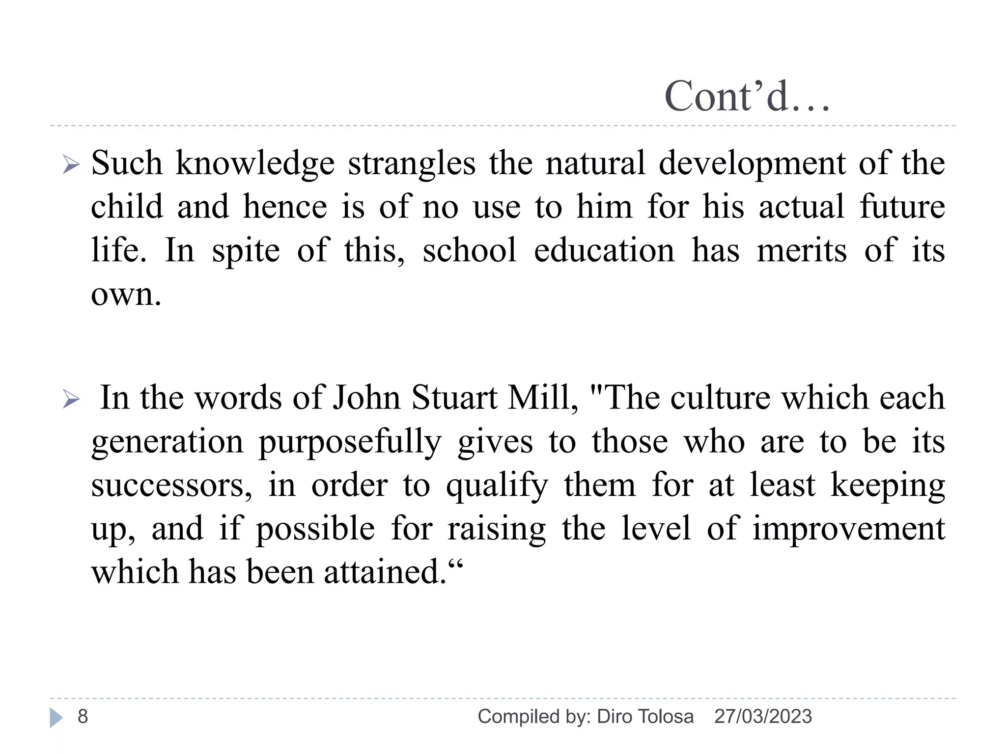 Cont’d…
 Such knowledge strangles the natural development of the
child and hence is of no use to him for his actual future
life. In spite of this, school education has merits of its
own.
 In the words of John Stuart Mill, "The culture which each
generation purposefully gives to those who are to be its
successors, in order to qualify them for at least keeping
up, and if possible for raising the level of improvement
which has been attained.“
27/03/2023
Compiled by: Diro Tolosa
8
 