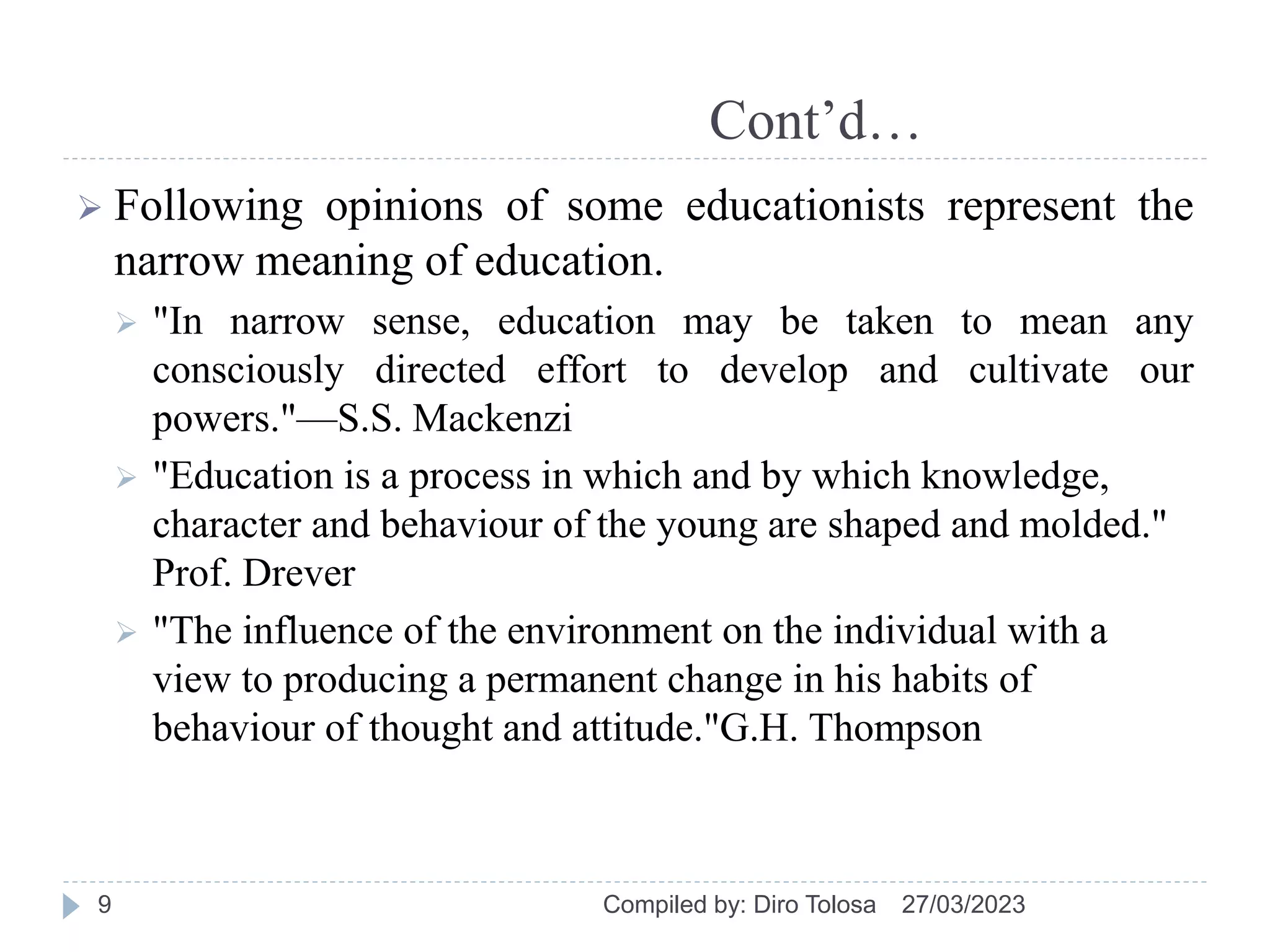 Cont’d…
 Following opinions of some educationists represent the
narrow meaning of education.
 "In narrow sense, education may be taken to mean any
consciously directed effort to develop and cultivate our
powers."—S.S. Mackenzi
 "Education is a process in which and by which knowledge,
character and behaviour of the young are shaped and molded."
Prof. Drever
 "The influence of the environment on the individual with a
view to producing a permanent change in his habits of
behaviour of thought and attitude."G.H. Thompson
27/03/2023
Compiled by: Diro Tolosa
9
 