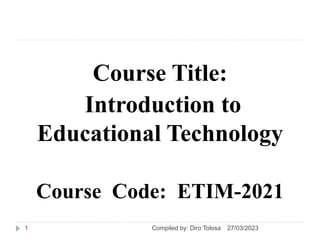 Course Title:
Introduction to
Educational Technology
Course Code: ETIM-2021
27/03/2023
Compiled by: Diro Tolosa
1
 