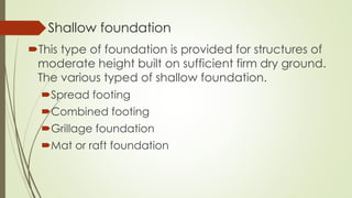 Shallow foundation
This type of foundation is provided for structures of
moderate height built on sufficient firm dry ground.
The various typed of shallow foundation.
Spread footing
Combined footing
Grillage foundation
Mat or raft foundation
 