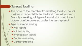 Spread footing
The base of the member transmitting load to the soil
is wider so as to distribute the load over wider area.
Broadly speaking, all type of foundation mentioned
above can be covered under the term spread.
Type of spread footing
Wall footing
Isolated footing
Inverted arch footing
Continuous footing
Cantilever footing
 