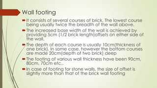 Wall footing
It consists of several courses of brick. The lowest course
being usually twice the breadth of the wall above.
The increased base width of the wall is achieved by
providing 5cm (1/2 brick length)offsets on either side of
the wall.
The depth of each course is usually 10cm(thickness of
one brick). In some case, however the bottom courses
are made 20cm(depth of two brick) deep
The footing of various wall thickness have been 90cm,
80cm, 70cm etc..
In case of footing for stone walls, the size of offset is
slightly more than that of the brick wall footing
 