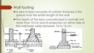 Wall footing
A bed of lean concrete of uniform thickness is first
spread over the entire length of the wall
The depth of the lean concrete bed is normally not
more than 15 cm and its projection on either side of
the wall base varies between 10 to 15 cm
 