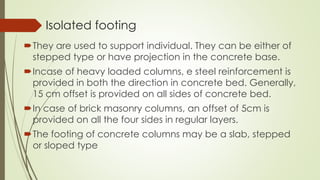 Isolated footing
They are used to support individual. They can be either of
stepped type or have projection in the concrete base.
Incase of heavy loaded columns, e steel reinforcement is
provided in both the direction in concrete bed. Generally,
15 cm offset is provided on all sides of concrete bed.
In case of brick masonry columns, an offset of 5cm is
provided on all the four sides in regular layers.
The footing of concrete columns may be a slab, stepped
or sloped type
 