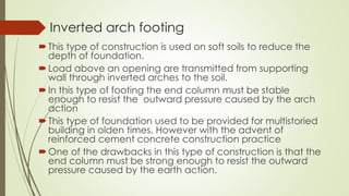 Inverted arch footing
This type of construction is used on soft soils to reduce the
depth of foundation.
Load above an opening are transmitted from supporting
wall through inverted arches to the soil.
In this type of footing the end column must be stable
enough to resist the outward pressure caused by the arch
action
This type of foundation used to be provided for multistoried
building in olden times. However with the advent of
reinforced cement concrete construction practice
One of the drawbacks in this type of construction is that the
end column must be strong enough to resist the outward
pressure caused by the earth action.
 