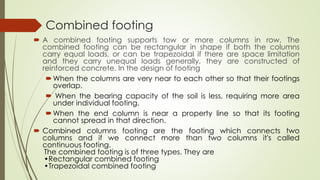 Combined footing
 A combined footing supports tow or more columns in row. The
combined footing can be rectangular in shape if both the columns
carry equal loads, or can be trapezoidal if there are space limitation
and they carry unequal loads generally, they are constructed of
reinforced concrete. In the design of footing
When the columns are very near to each other so that their footings
overlap.
 When the bearing capacity of the soil is less, requiring more area
under individual footing.
When the end column is near a property line so that its footing
cannot spread in that direction.
 Combined columns footing are the footing which connects two
columns and if we connect more than two columns it's called
continuous footing.
The combined footing is of three types. They are
•Rectangular combined footing
•Trapezoidal combined footing
 