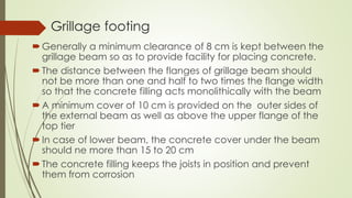 Grillage footing
Generally a minimum clearance of 8 cm is kept between the
grillage beam so as to provide facility for placing concrete.
The distance between the flanges of grillage beam should
not be more than one and half to two times the flange width
so that the concrete filling acts monolithically with the beam
A minimum cover of 10 cm is provided on the outer sides of
the external beam as well as above the upper flange of the
top tier
In case of lower beam, the concrete cover under the beam
should ne more than 15 to 20 cm
The concrete filling keeps the joists in position and prevent
them from corrosion
 