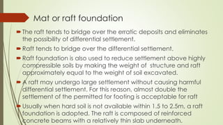 Mat or raft foundation
The raft tends to bridge over the erratic deposits and eliminates
the possibility of differential settlement.
Raft tends to bridge over the differential settlement.
Raft foundation is also used to reduce settlement above highly
compressible soils by making the weight of structure and raft
approximately equal to the weight of soil excavated.
A raft may undergo large settlement without causing harmful
differential settlement. For this reason, almost double the
settlement of the permitted for footing is acceptable for raft
Usually when hard soil is not available within 1.5 to 2.5m, a raft
foundation is adopted. The raft is composed of reinforced
concrete beams with a relatively thin slab underneath.
 
