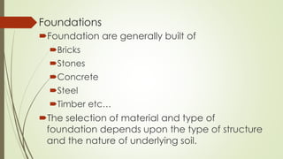 Foundations
Foundation are generally built of
Bricks
Stones
Concrete
Steel
Timber etc…
The selection of material and type of
foundation depends upon the type of structure
and the nature of underlying soil.
 