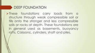 DEEP FOUNDATION
These foundations carry loads from a
structure through weak compressible soil or
fills onto the stronger and less compressible
soils or rocks at depth. These foundations are
in general used as basements, buoyancy
rafts, Caissons:, cylinders, shaft and piles.
 