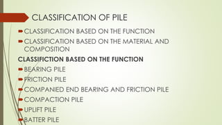 CLASSIFICATION OF PILE
CLASSIFICATION BASED ON THE FUNCTION
CLASSIFICATION BASED ON THE MATERIAL AND
COMPOSITION
CLASSIFICTION BASED ON THE FUNCTION
BEARING PILE
FRICTION PILE
COMPANIED END BEARING AND FRICTION PILE
COMPACTION PILE
UPLIFT PILE
BATTER PILE
 